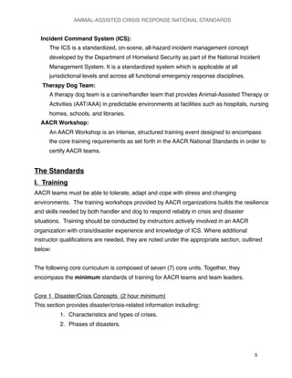 Incident Command System (ICS):
The ICS is a standardized, on-scene, all-hazard incident management concept
developed by the Department of Homeland Security as part of the National Incident
Management System. It is a standardized system which is applicable at all
jurisdictional levels and across all functional emergency response disciplines.
Therapy Dog Team:
A therapy dog team is a canine/handler team that provides Animal-Assisted Therapy or
Activities (AAT/AAA) in predictable environments at facilities such as hospitals, nursing
homes, schools, and libraries.
AACR Workshop:
An AACR Workshop is an intense, structured training event designed to encompass
the core training requirements as set forth in the AACR National Standards in order to
certify AACR teams.
The Standards
I. Training
AACR teams must be able to tolerate, adapt and cope with stress and changing
environments. The training workshops provided by AACR organizations builds the resilience
and skills needed by both handler and dog to respond reliably in crisis and disaster
situations. Training should be conducted by instructors actively involved in an AACR
organization with crisis/disaster experience and knowledge of ICS. Where additional
instructor qualiﬁcations are needed, they are noted under the appropriate section, outlined
below:
The following core curriculum is composed of seven (7) core units. Together, they
encompass the minimum standards of training for AACR teams and team leaders.
Core 1 Disaster/Crisis Concepts (2 hour minimum)
This section provides disaster/crisis-related information including:
1. Characteristics and types of crises.
2. Phases of disasters.
ANIMAL-ASSISTED CRISIS RESPONSE NATIONAL STANDARDS

 5
 