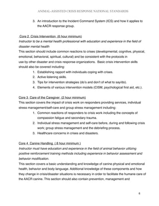 3. An introduction to the Incident Command System (ICS) and how it applies to
the AACR response group.
Core 2 Crisis Intervention (6 hour minimum)
Instructor to be a mental health professional with education and experience in the ﬁeld of
disaster mental health
This section should include common reactions to crises (developmental, cognitive, physical,
emotional, behavioral, spiritual, cultural) and be consistent with the protocols in
use by other disaster and crisis response organizations. Basic crisis intervention skills
should also be covered including:
1. Establishing rapport with individuals coping with crises.
2. Active listening skills.
3. Tips for intervention strategies (doʼs and donʼt of what to say/do).
4. Elements of various intervention models (CISM, psychological ﬁrst aid, etc.).
Core 3 Care of the Caregiver (2 hour minimum)
This section covers the impact of crisis work on responders providing services, individual
stress management/self-care and group stress management including:
1. Common reactions of responders to crisis work including the concepts of
compassion fatigue and secondary trauma.
2. Individual stress management and self-care before, during and following crisis
work; group stress management and the debrieﬁng process.
3. Healthcare concerns in crises and disasters.
Core 4 Canine Handling ( 8 hour minimum )
Instructor must have education and experience in the ﬁeld of animal behavior utilizing
positive reinforcement training methods including experience in behavior assessment and
behavior modiﬁcation.
This section covers a basic understanding and knowledge of canine physical and emotional
health, behavior and body language. Additional knowledge of these components and how
they change in crisis/disaster situations is necessary in order to facilitate the humane care of
the AACR canine. This section should also contain prevention, management and
ANIMAL-ASSISTED CRISIS RESPONSE NATIONAL STANDARDS

 6
 
