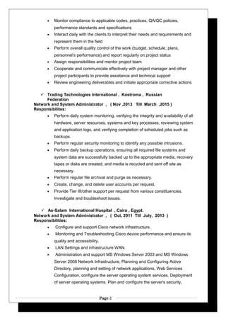• Monitor compliance to applicable codes, practices, QA/QC policies,
performance standards and specifications
• Interact daily with the clients to interpret their needs and requirements and
represent them in the field
• Perform overall quality control of the work (budget, schedule, plans,
personnel’s performance) and report regularly on project status
• Assign responsibilities and mentor project team
• Cooperate and communicate effectively with project manager and other
project participants to provide assistance and technical support
• Review engineering deliverables and initiate appropriate corrective actions
 Trading Technologies International , Kostroma , Russian
Federation
Network and System Administrator , ( Nov ,2013 Till March ,2015 )
Responsibilites:
• Perform daily system monitoring, verifying the integrity and availability of all
hardware, server resources, systems and key processes, reviewing system
and application logs, and verifying completion of scheduled jobs such as
backups.
• Perform regular security monitoring to identify any possible intrusions.
• Perform daily backup operations, ensuring all required file systems and
system data are successfully backed up to the appropriate media, recovery
tapes or disks are created, and media is recycled and sent off site as
necessary.
• Perform regular file archival and purge as necessary.
• Create, change, and delete user accounts per request.
• Provide Tier III/other support per request from various constituencies.
Investigate and troubleshoot issues.
 As-Salam International Hospital , Cairo , Egypt.
Network and System Administrator , ( Oct, 2011 Till July, 2013 )
Responsibilities:
• Configure and support Cisco network infrastructure.
• Monitoring and Troubleshooting Cisco device performance and ensure its
quality and accessibility.
• LAN Settings and infrastructure WAN.
• Administration and support MS Windows Server 2003 and MS Windows
Server 2008 Network Infrastructure, Planning and Configuring Active
Directory, planning and setting of network applications, Web Services
Configuration, configure the server operating system services. Deployment
of server operating systems. Plan and configure the server's security,
Page 2
 