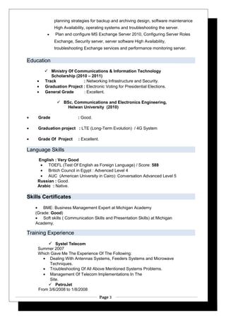 planning strategies for backup and archiving design, software maintenance
High Availability, operating systems and troubleshooting the server.
• Plan and configure MS Exchange Server 2010, Configuring Server Roles
Exchange, Security server, server software High Availability,
troubleshooting Exchange services and performance monitoring server.
Education
 Ministry Of Communications & Information Technology
Scholarship (2010 – 2011)
• Track : Networking Infrastructure and Security.
• Graduation Project : Electronic Voting for Presidential Elections.
• General Grade : Excellent.
 BSc, Communications and Electronics Engineering,
Helwan University (2010)
• Grade : Good.
• Graduation project : LTE (Long-Term Evolution) / 4G System
• Grade Of Project : Excellent.
Language Skills
English : Very Good
• TOEFL (Test Of English as Foreign Language) / Score: 588
• Britich Council in Egypt : Advenced Level 4
• AUC (American University in Cairo): Conversation Advanced Level 5
Russian : Good.
Arabic : Native.
Skills Certificates
• BME: Business Management Expert at Michigan Academy
(Grade: Good)
• Soft skills ( Communication Skills and Presentation Skills) at Michigan
Academy.
Training Experience
 Systel Telecom
Summer 2007
Which Gave Me The Experience Of The Following:
• Dealing With Antennas Systems, Feeders Systems and Microwave
Techniques.
• Troubleshooting Of All Above Mentioned Systems Problems.
• Management Of Telecom Implementations In The
Site.
 PetroJet
From 3/6/2008 to 1/8/2008
Page 3
 