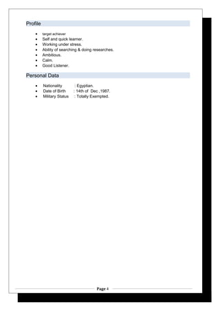 Profile
• target achiever
• Self and quick learner.
• Working under stress.
• Ability of searching & doing researches.
• Ambitious.
• Calm.
• Good Listener.
Personal Data
• Nationality : Egyptian.
• Date of Birth : 14th of Dec ,1987.
• Military Status : Totally Exempted.
Page 4
 