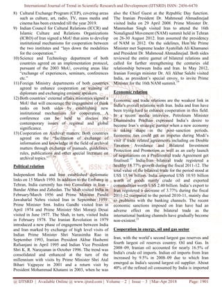 International Journal of Trend in Scientific Research and Development (IJTSRD) ISSN: 2456-6470
@ IJTSRD | Available Online @ www.ijtsrd.com | Volume – 2 | Issue – 3 | Mar-Apr 2018 Page: 1901
8) Cultural Exchange Program (CEP), covering areas
such as culture, art, radio, TV, mass media and
cinema has been extended till the year 2019.
9) Indian Council for Cultural Relations (ICCR) and
Islamic Culture and Relations Organizations
(ICRO) of Iran signed a MoU that aims to develop
institutional mechanisms for cooperation between
the two institutes and “lays down the modalities
for the cooperation.”
10) Science and Technology department of both
countries agreed on an implementation protocol,
pursuant of the 2003 MoU, covering areas like
“exchange of experiences, seminars, conferences
etc.”
11) Foreign Ministry departments of both countries
agreed to enhance cooperation on training of
diplomats and exchanging eminent speakers.
12) Both countries’ external affairs ministries signed a
MoU that will encourage the engagement of think
tanks on both sides by establishing new
institutional mechanisms for cooperation. A
conference can be held to discuss the
contemporary issues of regional and global
significance.
13) Cooperation on Archival matters: Both countries
agreed on the “facilitation of exchange of
information and knowledge in the field of archival
matters through exchange of manuals, guidelines,
rules, publications and other special literature on
archival topics.”17, 18
Political relation
Independent India and Iran established diplomatic
links on 15 March 1950. In addition to the Embassy in
Tehran, India currently has two Consulates in Iran -
Bandar Abbas and Zahedan. The Shah visited India in
February/March 1956 and Prime Minister Pandit
Jawaharlal Nehru visited Iran in September 1959.
Prime Minister Smt. Indira Gandhi visited Iran in
April 1974 and Prime Minister Shri Morarji Desai
visited in June 1977. The Shah, in turn, visited India
in February 1978. The Iranian Revolution in 1979
introduced a new phase of engagement between India
and Iran marked by exchange of high level visits of
Indian Prime Minister Shri Narasimha Rao in
September 1993, Iranian President Akbar Hashemi
Rafsanjani in April 1995 and Indian Vice President
Shri K. R. Narayanan in October 1996. The trend was
consolidated and enhanced at the turn of the
millennium with visits by Prime Minister Shri Atal
Bihari Vajpayee in 2001 and a return visit by
President Mohammad Khatami in 2003, when he was
also the Chief Guest at the Republic Day function.
The Iranian President Dr. Mahmoud Ahmadinejad
visited India on 29 April 2008. Prime Minister Dr.
Manmohan Singh visited Iran to attend the 16th
Nonaligned Movement (NAM) summit held in Tehran
on 26-30 August 2012. Iran assumed the presidency
of NAM in 2012. On the sidelines, Hon’ble Prime
Minister met Supreme leader Ayatollah Ali Khamanei
and President Dr. Mahmoud Ahmadinejad. Both sides
reviewed the entire gamut of bilateral relations and
called for further strengthening the centuries old
relationship between India and Iran. In May 2012,
Iranian Foreign minister Dr. Ali Akbar Salehi visited
India, as president’s special envoy, to invite Prime
Minister for the 16th NAM summit.19
Economic relation
Economic and trade relations are the weakest link in
India’s overall relations with Iran. India and Iran have
been trying hard to enhance cooperation in this field.
In a recent media interview, Petroleum Minister
Dharmendra Pradhan expressed India’s desire to
become Iran’s strategic partner when a new economy
is taking shape in the post–sanction periods.
Economic ties could get an impetus during Modi’s
visit if trade related agreements including on Double
Taxation Avoidance and Bilateral Investment
Protection and Promotion as well as an early launch
of negotiations on a Preferential trade Agreement get
finalised.20
India-Iran bilateral trade registered a
healthy 18.77% growth during the fiscal 2011-12. The
total value of the bilateral trade for the period stood at
US$ 15.94 billion. India imported US$ 10.93 billion
worth of goods manly crude oil and exported
commodities worth US$ 2.40 billion. India’s export to
Iran registered a decrease of 3.77% during the fiscal
2011-12 compared to the period 2010-11, mainly due
to problems with the banking channels. The recent
economic sanctions imposed on Iran have had an
adverse effect on the bilateral trade as the
international banking channels have gradually become
non-existent.21
Cooperation in energy, oil and gas sector
Iran, with the world’s second largest gas reserves and
fourth largest oil reserves country. Oil and Gas. In
2008–09, Iranian oil accounted for nearly 16.5% of
India's crude oil imports. Indian oil imports from Iran
increased by 9.5% in 2008–09 due to which Iran
emerged as India's second largest oil supplier. About
40% of the refined oil consumed by India is imported
 