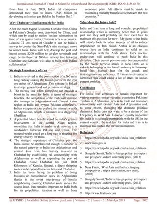 International Journal of Trend in Scientific Research and Development (IJTSRD) ISSN: 2456-6470
@ IJTSRD | Available Online @ www.ijtsrd.com | Volume – 2 | Issue – 3 | Mar-Apr 2018 Page: 1902
from Iran. In June 2009, Indian oil companies
announced their plan to invest US$5 billion in
developing an Iranian gas field in the Persian Gulf. 22
Why Chabahar is indispensable for India
After the much hyped Economic Corridor from China
to Pakistan’s Gwadar port, developed by China, and
which can be used to station nuclear submarines in
time of war against India, Chabahar acts as a counter.
Located 72 kms west of Gwadar it can be India’s
answer to counter the Sino-Pak’s joint strategic move
to corner India. India will help develop the port and
invest around $200 million to develop terminals and
cargo berths there. A 500-km railway line between
Chabahar and Zahedan will also be built with Indian
collaboration.23
Strategic Importance of iran
1. India is involved in the construction of a 560 mile
long railway linking the Iranian port with the iron
ore mines of Afghanistan. This venture is linked
to a larger geopolitical and economic strategy.
2. The railway link when completed can provide a
boost in the arms for India in terms of strategic
benefits. The completion of the track will increase
the leverage in Afghanistan and Central Asian
region as India can bypass Pakistan completely.
Indian companies can explore the mineral wealth
of Afghanistan, which is estimated at a staggering
$3trillion
3. A potential future benefit would be India’s greater
involvement in the central Asian region,
something that India is unable to do now as it is
sandwiched between Pakistan and China. The
mineral wealth could go a long way in meeting the
energy security for India.
4. The strategic importance of Chabahar port for
India cannot be emphasized enough. Chabahar is
the natural gateway to India into Afghanistan and
central Asia .Iran has heavily invested in
Chabahar by establishing rail connectivity with
Afghanistan as well as expanding the port of
Chabahar. Since Chabahar lies just 1000
Kilometres of Kandla, Gujarat, a direct shipping
route can be opened between India and Chabahar.
5. India has been facing the problem of doing
business or humanitarian work in Afghanistan
thanks to the overt interference of hostile
neighbouring country; Chabahar route solves the
access issue. Iran remains important to India both
for its geopolitical location as well as from
economic point. All efforts must be made to
maintain a mutually beneficial tie between the two
countries.24
What does the future hold?
India and Iran have a long and complex geopolitical
relationship which is currently better than in years
past and they will probably do their level best to
maintain this position for now. My guess is that India
will slowly look for other sources of oil to reduce
dependence on Iran. Saudi Arabia is an obvious
source here as India continues to build on its
relationships with the Arab states. Iran's nuclear
endeavours will continue to push India in this
direction. Their current position may be compounded
by the recent terrorist attack in New Delhi on a
vehicle belonging to the Israeli embassy in February.
Israel has blamed Iran for the attack and
investigations are underway. If Iranian involvement is
identified this could cause a lot of stress on India's
current position.
Conclusion
For India, Iran continues to remain important for
various reasons: energy security, countering Pakistani
Taliban in Afghanistan, access to trade and transport
connectivity with Central Asia and Afghanistan and,
to some extent, managing the domestic political
dynamics. India does not want to be a victim of the
US policy in West Asia. However, equally important
for India is its strategic partnership with the US. In the
current context, the real test for India and Iran is to
maintain and sustain the current momentum.
Reference
1. https://en.wikipedia.org/wiki/India–Iran_relations
2. www.mea.gov.in
3. https://en.wikipedia.org/wiki/India–Iran_relations
4. Ganguly Sumit, ‘India’s foreign policy: retrospect
and prospect’, oxford university press, (2012)
5. https://en.wikipedia.org/wiki/India–Iran_relation
6. Naaz Farah, ‘West Asia and India: changing
perspectives’, shipra publication, new delhi,
(2005)
7. Ganguly Sumit, ‘India’s foreign policy: retrospect
and prospect’, oxford university press, (2012)
8. https://en.wikipedia.org/wiki/India–Iran_relations
9. http://www.firstpost.com
 