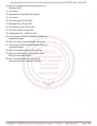 International Journal of Trend in Scientific Research and Development (IJTSRD) ISSN: 2456-6470
@ IJTSRD | Available Online @ www.ijtsrd.com | Volume – 2 | Issue – 3 | Mar-Apr 2018 Page: 1903
10. https://en.wikipedia.org/wiki/Foreign_policy_of_
Narendra_Modi
11. www.idsa.in
12. thediplomat.com/tag/india-iran-relations
13. www.idsa.in
14. the indianexpress,24 may 2016
15. Hindustan times, 24 may 2016
16. The economic times, 24 may 2016
17. The times of india, 24 may 2016
18. swarajyamag.com/.../modis-iran-trip
19. www.mea.gov.in/Portal/ForeignRelation/India_Ira
n_Bilateral relation.
20. http://www.idsa.in/issuebrief/modi-visit-to-iran
21. www.mea.gov.in/Portal/ForeignRelation/India_Ira
n_Bilateral relation.
22. https://en.wikipedia.org/India-Iran_relations
23. http://www.indiatimes.com/news/india/a-brief-
history-of-india-iran-relations
24. http://www.mbarendezvous.com/general-
awareness/why-iran-is-important-for-india
 