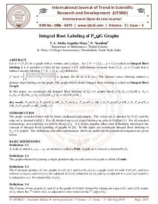 @ IJTSRD | Available Online @ www.ijtsrd.com
ISSN No: 2456
International
Research
Integral Root Labeling o
V. L. Stella Arputha Mary
1
Department of Mathematics,
St. Mary’s College (Autonomous), Thoothukudi
ABSTRACT
Let ‫ܩ‬ ൌ ሺܸ, ‫ܧ‬ሻ be a graph with ‫݌‬ vertices and
labeling if it is possible to label all the vertices
induces an edge labeling ݂ା
: ‫ܧ‬ → ሼ1,2, …
݂ା
ሺ‫ݒݑ‬ሻ ൌ ቜට
ሺ௙ሺ௨ሻሻమାሺ௙ሺ௩ሻሻమା௙ሺ௨ሻ௙ሺ௩ሻ
ଷ
ቝ is distinct for all
distinct edge labeling on the graph. The graph which
Graph.
In this paper, we investigate the Integral Root labeling of
‫ܮ‬௡,ܲ௠ ∪ ሺܲ௡ʘ‫ܭ‬ଵ,ଶሻ, ܲ௠ ∪ ሺܲ௡ʘ‫ܭ‬ଵ,ଷሻ, ܲ௠
Key words: P_m∪P_n, P_m∪(P_n ʘK_1), P_m
ʘK_1), P_m∪(P_n ʘK_1)ʘK_1,2
INTRODUCTION
The graph considered here will be finite, undirected and simple. The vertex set is denoted by
edge set is denoted by‫ܧ‬ሺ‫ܩ‬ሻ. For all detailed survey of gr
terminology and notations we follow Haray [
concept of Integral Root Labeling of graphs in [8]. In this paper we investigate Integral Root la
ܲ௠ ∪ ‫		ܩ‬graphs. The definitions and other informations which are useful for the present investigation are given
below.
BASIC DEFINITIONS
Definition: 3.1
A walk in which ‫ݑ‬ଵ, ‫ݑ‬ଶ, … ‫ݑ‬௡ are distinct is called a
Definition: 3.2
The graph obtained by joining a single pendent edge to each vertex of a path is called a
Definition: 3.3
The Cartesian product of two graphs ‫ܩ‬
vertices ‫ݑ(=ݑ‬1‫ݑ‬2) and ‫ݒ(=ݒ‬1‫ݒ‬2) are adjacent in
is adjacent to ‫ݒ‬1) .It is denoted by ‫ܩ‬1×‫ܩ‬2
Definition: 3.4
The Corona of two graphs ‫ܩ‬1 and ‫ܩ‬2 is the graph
of ‫ܩ‬2 where the ith
vertex of ‫ܩ‬1 is adjacent to every vertex in the
@ IJTSRD | Available Online @ www.ijtsrd.com | Volume – 2 | Issue – 5 | Jul-Aug 2018
ISSN No: 2456 - 6470 | www.ijtsrd.com | Volume
International Journal of Trend in Scientific
Research and Development (IJTSRD)
International Open Access Journal
Integral Root Labeling of Pm∪∪∪∪G Graphs
V. L. Stella Arputha Mary1
, N. Nanthini2
Department of Mathematics, 2
M.phil Scholar
St. Mary’s College (Autonomous), Thoothukudi, Tamil Nadu, India
vertices and ‫	ݍ‬edges. Let ݂: ܸ → ሼ1,2, … ‫ݍ‬ ൅ 1ሽ is called an
if it is possible to label all the vertices ‫ݒ‬ ∈ ܸ with distinct elements from ሼ1
ሼ … ‫ݍ‬ሽ defined as 										
ቝ is distinct for all ‫ݒݑ‬ ∈ ‫(		.ܧ‬i.e.) The distinct vertex labeling induces a
distinct edge labeling on the graph. The graph which admits Integral Root labeling is called an
stigate the Integral Root labeling of ܲ௠ ∪ ‫		ܩ‬graphs likeܲ௠ ∪
௠ ∪ ሺܲ௡ʘ‫ܭ‬ଵሻʘ‫ܭ‬ଵ,ଶ
K_1), P_m∪L_n, P_m∪(P_n ʘK_1,2), P_m∪(P_n
The graph considered here will be finite, undirected and simple. The vertex set is denoted by
. For all detailed survey of graph labeling we refer to Gallian [1]. For all standard
we follow Haray [2]. V.L Stella Arputha Mary and N.Nanthini introduced the
concept of Integral Root Labeling of graphs in [8]. In this paper we investigate Integral Root la
graphs. The definitions and other informations which are useful for the present investigation are given
are distinct is called a Path. A path on ݊ vertices is denoted by
The graph obtained by joining a single pendent edge to each vertex of a path is called a
‫ܩ‬1=(ܸ1,‫ܧ‬1) and ‫ܩ‬2=(ܸ2,‫ܧ‬2) is a graph ‫)ܧ,ܸ(=ܩ‬ with
) are adjacent in ‫ܩ‬1×‫ܩ‬2 whenever (‫ݑ‬1=‫ݒ‬1and ‫ݑ‬2 is adjacent to
2.
is the graph ‫ܩ=ܩ‬1⨀‫ܩ‬2 formed by taking one copy of
is adjacent to every vertex in the ith
copy of ‫ܩ‬2.
Aug 2018 Page: 2141
com | Volume - 2 | Issue – 5
Scientific
(IJTSRD)
International Open Access Journal
G Graphs
India
ሽ is called an Integral Root
ሼ1,2, … ‫ݍ‬ ൅ 1ሽ such that it
(i.e.) The distinct vertex labeling induces a
admits Integral Root labeling is called an Integral Root
ܲ௡,ܲ௠ ∪ ሺܲ௡ʘ‫ܭ‬ଵሻ, ܲ௠ ∪
(P_n ʘK_1,3), P_m∪(T_n
The graph considered here will be finite, undirected and simple. The vertex set is denoted by ܸሺ‫ܩ‬ሻ and the
aph labeling we refer to Gallian [1]. For all standard
2]. V.L Stella Arputha Mary and N.Nanthini introduced the
concept of Integral Root Labeling of graphs in [8]. In this paper we investigate Integral Root labeling of
graphs. The definitions and other informations which are useful for the present investigation are given
oted by ܲ௡
The graph obtained by joining a single pendent edge to each vertex of a path is called a Comb.
) with ܸ=ܸ1×ܸ2 and two
is adjacent to ‫ݒ‬2) or (‫ݑ‬2=‫ݒ‬2and ‫ݑ‬1
rmed by taking one copy of ‫ܩ‬1 and |(‫ܩ‬1)| copies
 