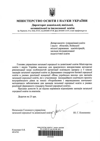 М ІНІСТЕРСТВО ОСВІТИ І НАУКИ УКРАЇНИ
Директорат дошкільної, шкільної,
позашкільної та інклюзивної освіти
пр. Перемоги, 10 м. Київ, 01135, тел.(044)481-47-58, факс (044)481-32-87, e-mail: dps@mon.gov.ua
Департаменти (управління) освіти
і науки обласних, Київської
міської державних адміністрацій,
заклади післядипломної
педагогічної освіти
Головне управління загальної середньої та дошкільної освіти Міністерства
освіти і науки України надсилає для практичного використання методичні
рекомендації щодо особливостей організації освітнього процесу у 5 класах
закладів загальної середньої освіти за Державним стандартом базової середньої
освіти в умовах реалізації концепції «Нова українська школа» для закладів
загальної середньої освіти, які є учасниками інноваційного освітнього проекту
всеукраїнського рівня за темою «Розроблення і впровадження навчально-
методичного забезпечення для закладів загальної середньої освіти в умовах
реалізації Державного стандарту базової середньої освіти».
Просимо довести їх до відома керівників відповідних закладів загальної
середньої освіти та вчителів.
Додаток на 25 арк.
й
МІНІСТЕРСТВО ОСВІТИ І НАУКИ УКРАЇНИ
№4.5/2303-21 від 06.08.2021
3765145568
Коваленко О.Я.
4814761
 