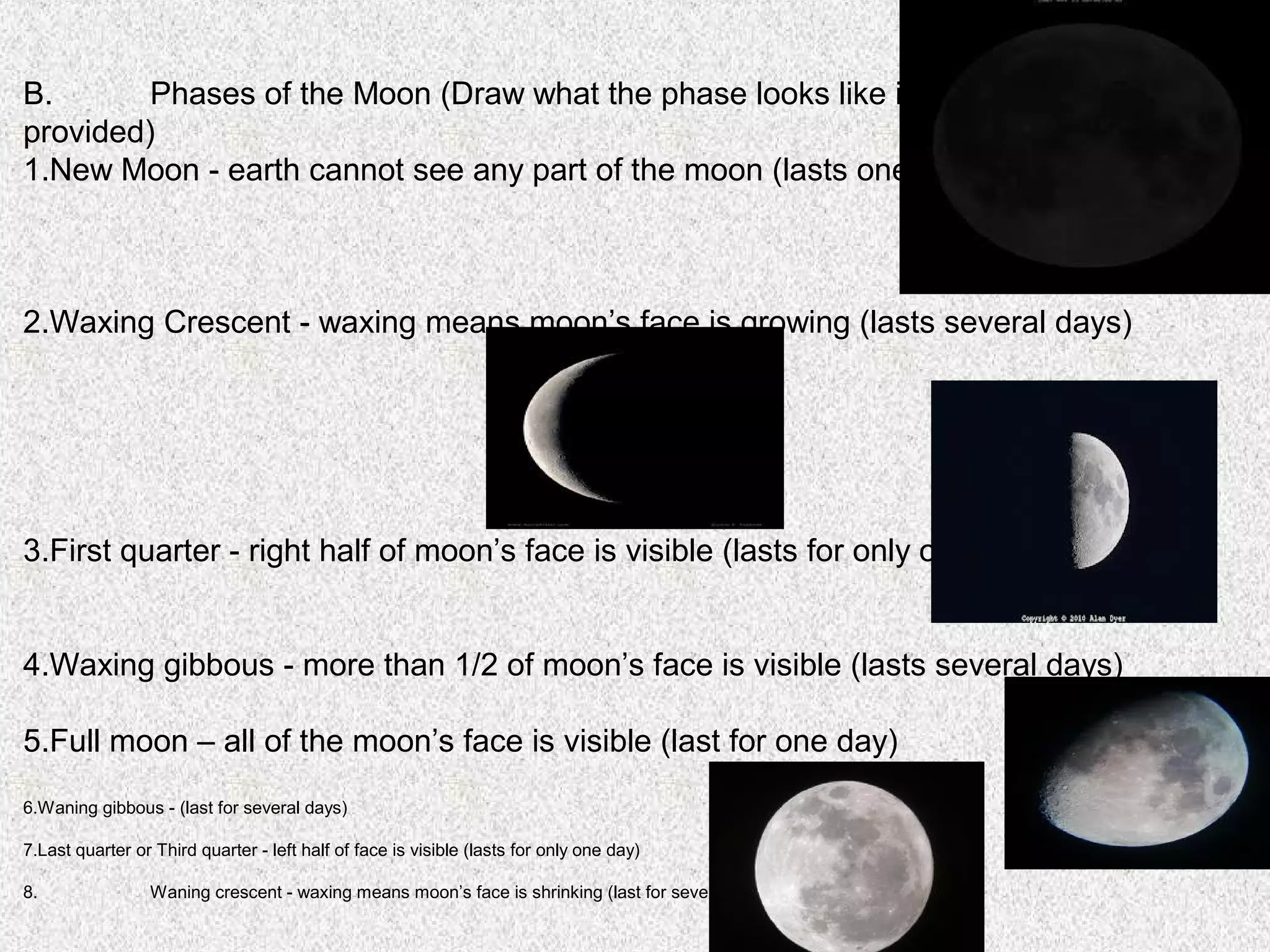 B.       Phases of the Moon (Draw what the phase looks like in the boxes
provided)
1.New Moon - earth cannot see any part of the moon (lasts one day)



2.Waxing Crescent - waxing means moon’s face is growing (lasts several days)




3.First quarter - right half of moon’s face is visible (lasts for only one day)


4.Waxing gibbous - more than 1/2 of moon’s face is visible (lasts several days)

5.Full moon – all of the moon’s face is visible (last for one day)
6.Waning gibbous - (last for several days)

7.Last quarter or Third quarter - left half of face is visible (lasts for only one day)

8.               Waning crescent - waxing means moon’s face is shrinking (last for several days)
 