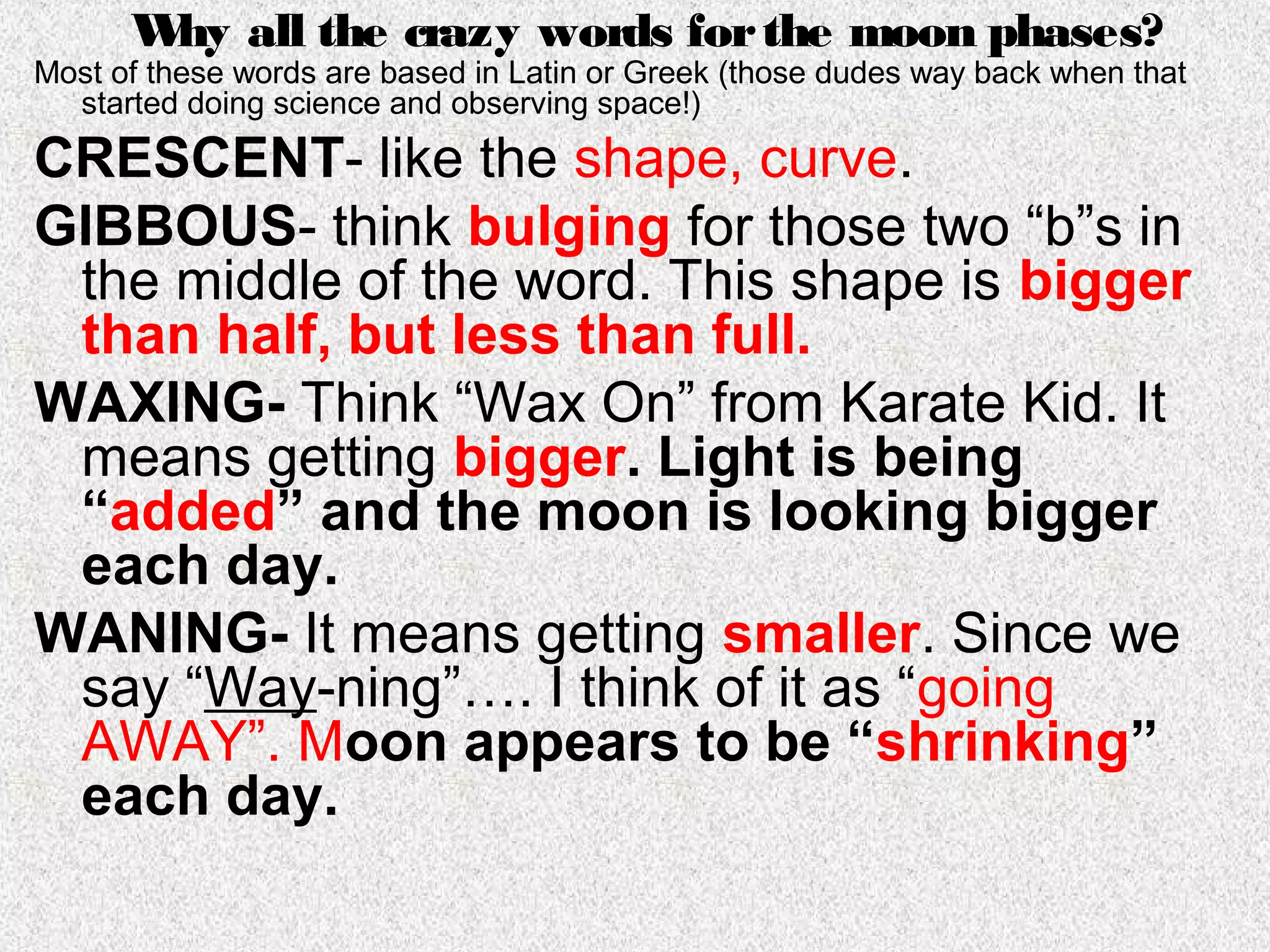 W all the crazy words for the moon phases?
       hy
Most of these words are based in Latin or Greek (those dudes way back when that
  started doing science and observing space!)
CRESCENT- like the shape, curve.
GIBBOUS- think bulging for those two “b”s in
 the middle of the word. This shape is bigger
 than half, but less than full.
WAXING- Think “Wax On” from Karate Kid. It
 means getting bigger. Light is being
 “added” and the moon is looking bigger
 each day.
WANING- It means getting smaller. Since we
 say “Way-ning”…. I think of it as “going
 AWAY”. Moon appears to be “shrinking”
 each day.
 