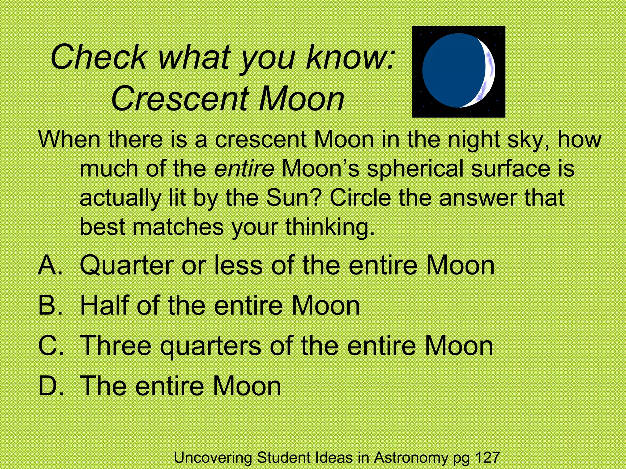 Check what you know:
   Crescent Moon
When there is a crescent Moon in the night sky, how
  much of the entire Moon’s spherical surface is
  actually lit by the Sun? Circle the answer that
  best matches your thinking.
A.   Quarter or less of the entire Moon
B.   Half of the entire Moon
C.   Three quarters of the entire Moon
D.   The entire Moon

            Uncovering Student Ideas in Astronomy pg 127
 