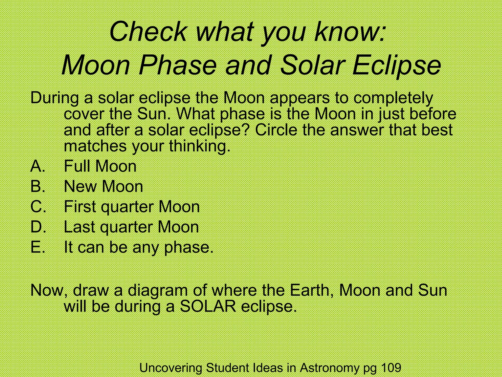 Check what you know:
    Moon Phase and Solar Eclipse
During a solar eclipse the Moon appears to completely
    cover the Sun. What phase is the Moon in just before
    and after a solar eclipse? Circle the answer that best
    matches your thinking.
A. Full Moon
B. New Moon
C. First quarter Moon
D. Last quarter Moon
E. It can be any phase.

Now, draw a diagram of where the Earth, Moon and Sun
   will be during a SOLAR eclipse.


              Uncovering Student Ideas in Astronomy pg 109
 