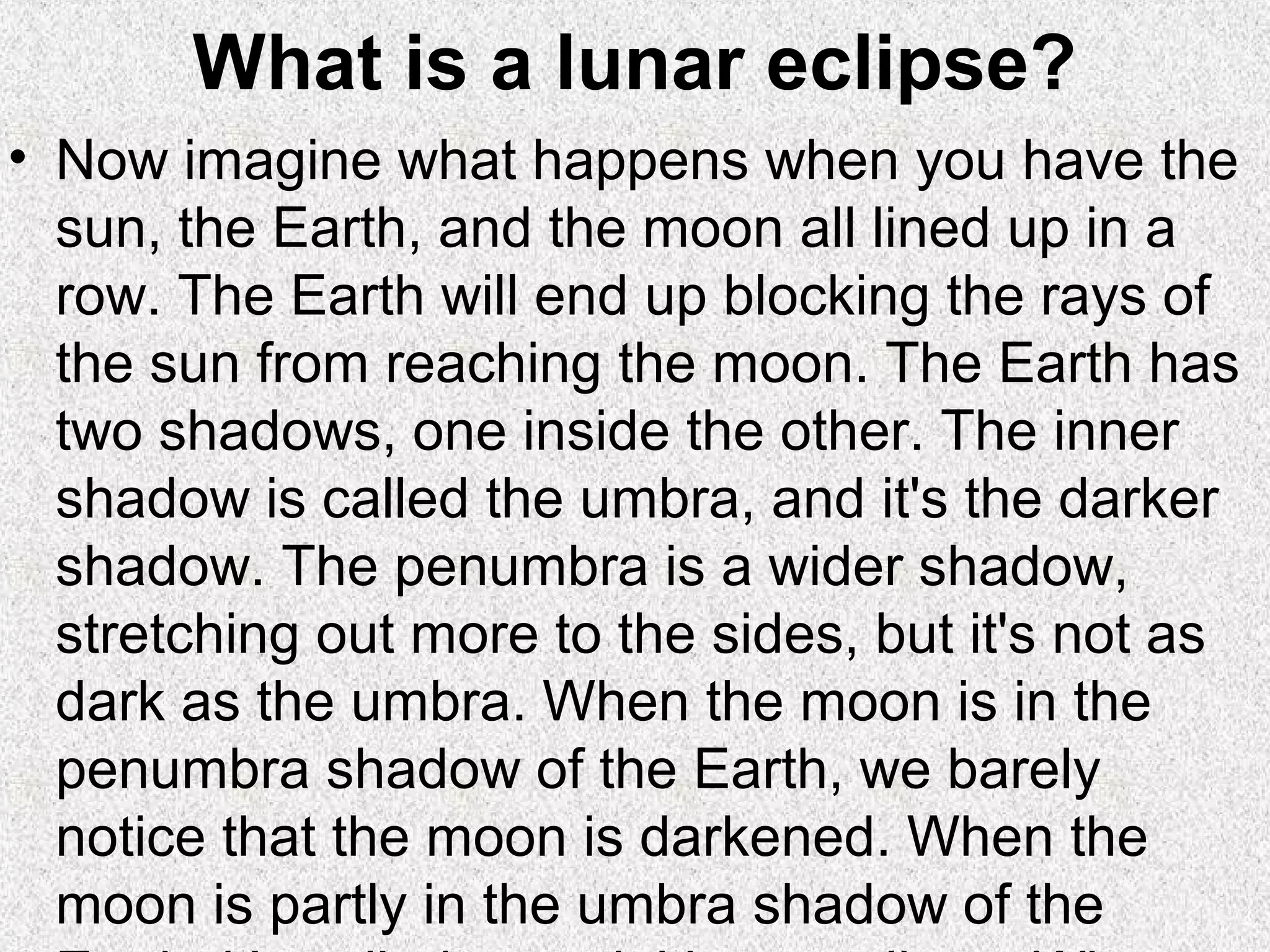 What is a lunar eclipse?
• Now imagine what happens when you have the
  sun, the Earth, and the moon all lined up in a
  row. The Earth will end up blocking the rays of
  the sun from reaching the moon. The Earth has
  two shadows, one inside the other. The inner
  shadow is called the umbra, and it's the darker
  shadow. The penumbra is a wider shadow,
  stretching out more to the sides, but it's not as
  dark as the umbra. When the moon is in the
  penumbra shadow of the Earth, we barely
  notice that the moon is darkened. When the
  moon is partly in the umbra shadow of the
 