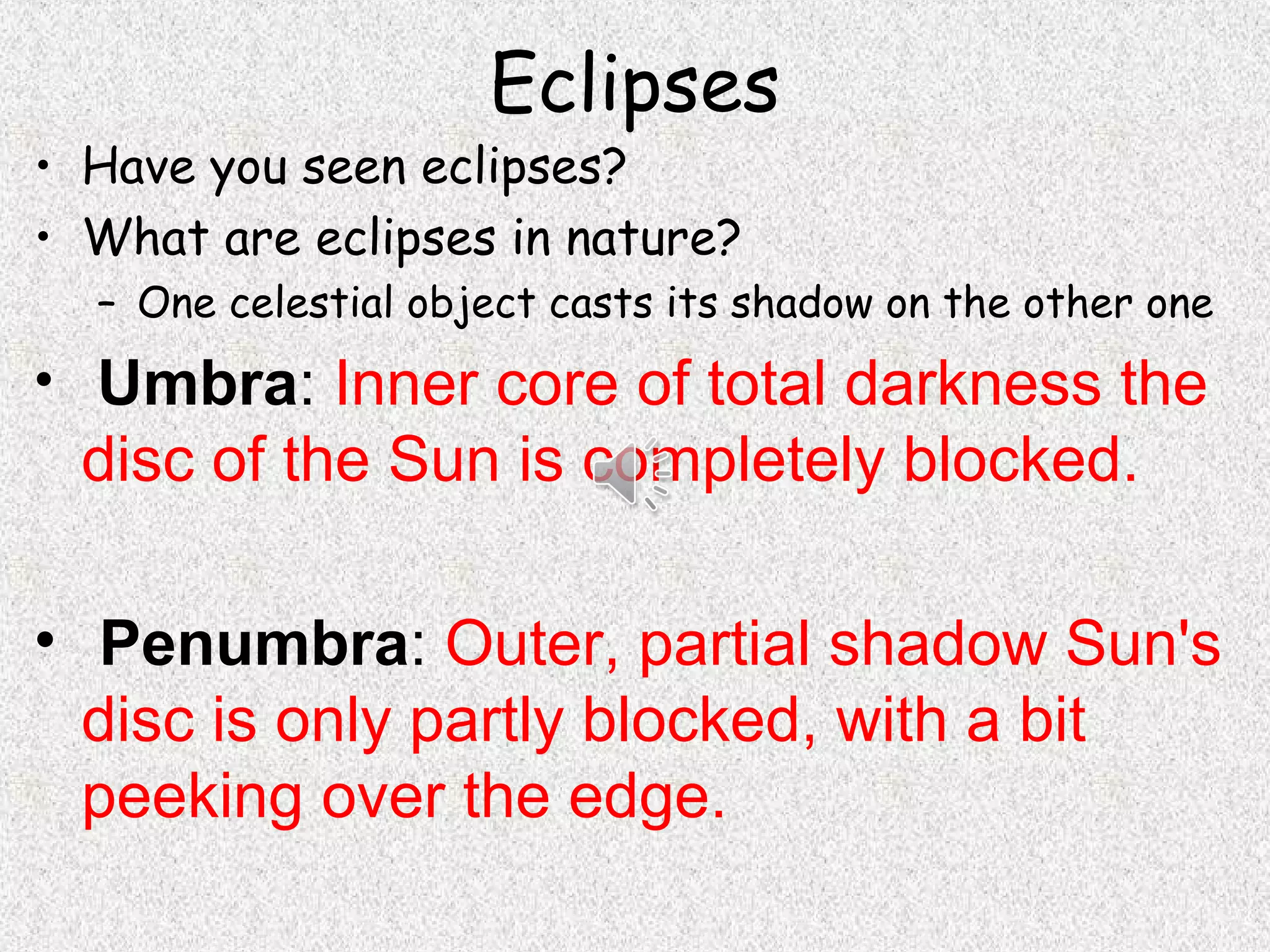 Eclipses
• Have you seen eclipses?
• What are eclipses in nature?
  – One celestial object casts its shadow on the other one
• Umbra: Inner core of total darkness the
  disc of the Sun is completely blocked.

• Penumbra: Outer, partial shadow Sun's
  disc is only partly blocked, with a bit
  peeking over the edge.
 