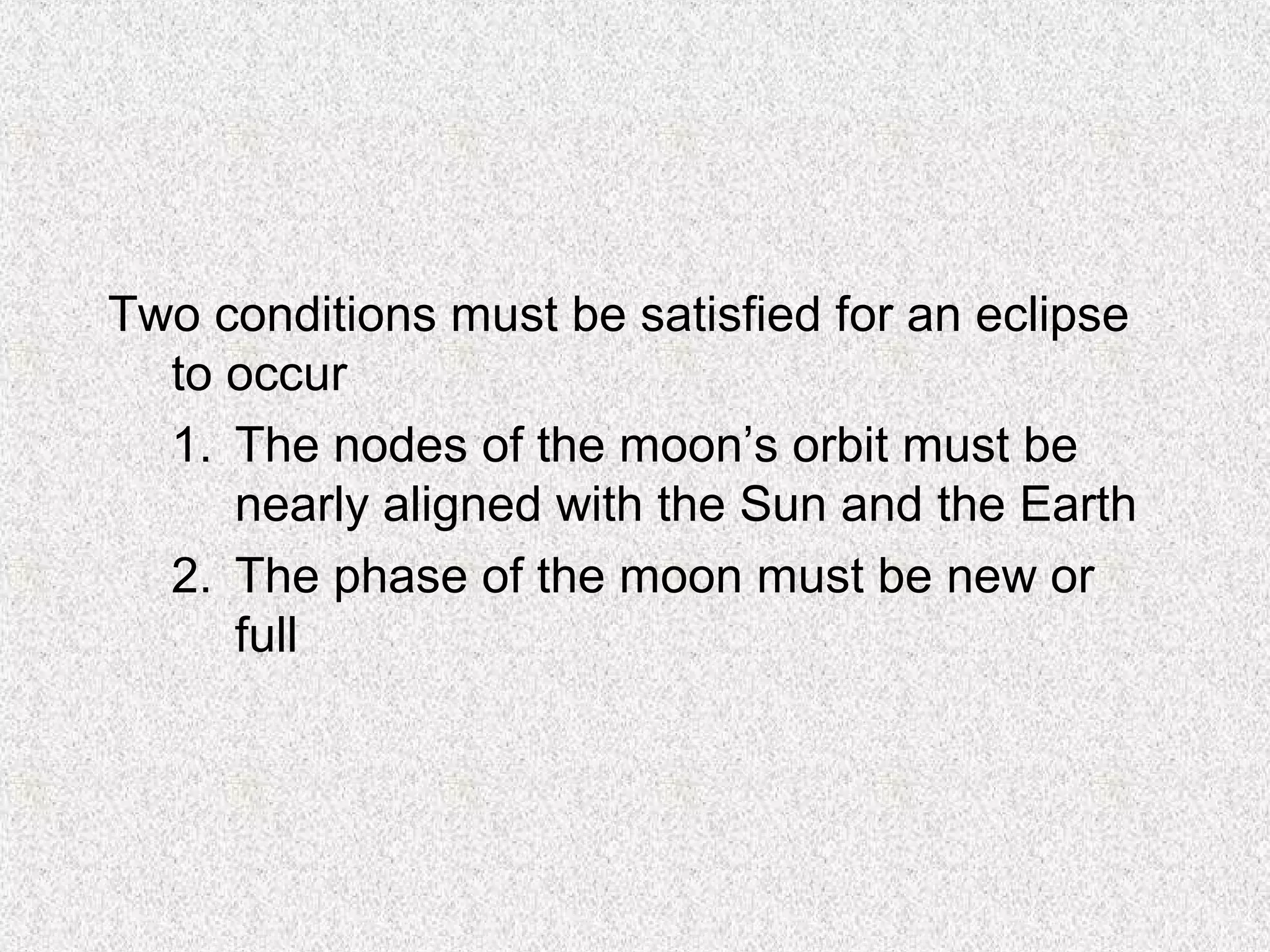Two conditions must be satisfied for an eclipse
  to occur
  1. The nodes of the moon’s orbit must be
     nearly aligned with the Sun and the Earth
  2. The phase of the moon must be new or
     full
 