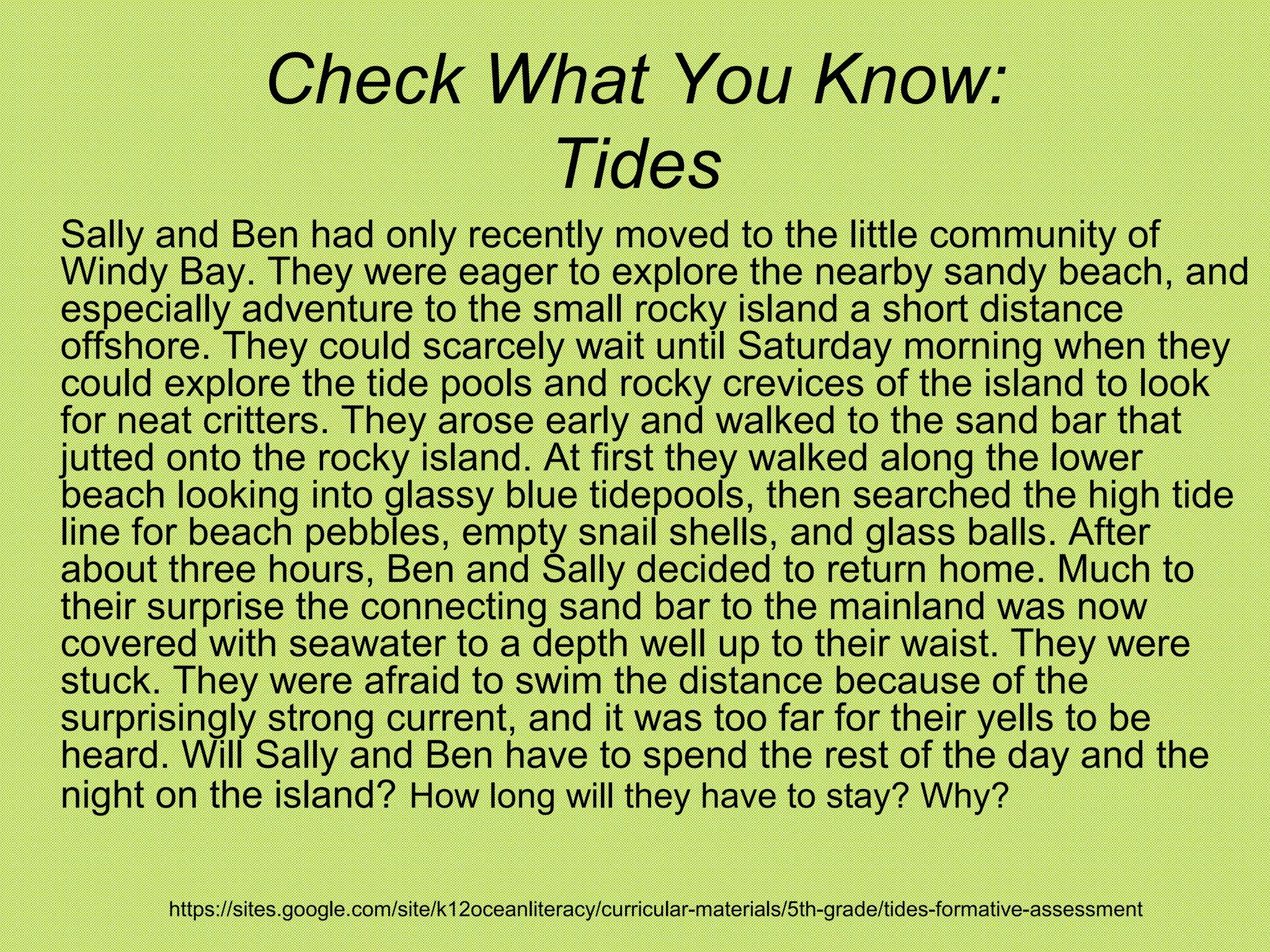 Check What You Know:
                       Tides
Sally and Ben had only recently moved to the little community of
Windy Bay. They were eager to explore the nearby sandy beach, and
especially adventure to the small rocky island a short distance
offshore. They could scarcely wait until Saturday morning when they
could explore the tide pools and rocky crevices of the island to look
for neat critters. They arose early and walked to the sand bar that
jutted onto the rocky island. At first they walked along the lower
beach looking into glassy blue tidepools, then searched the high tide
line for beach pebbles, empty snail shells, and glass balls. After
about three hours, Ben and Sally decided to return home. Much to
their surprise the connecting sand bar to the mainland was now
covered with seawater to a depth well up to their waist. They were
stuck. They were afraid to swim the distance because of the
surprisingly strong current, and it was too far for their yells to be
heard. Will Sally and Ben have to spend the rest of the day and the
night on the island? How long will they have to stay? Why?

      https://sites.google.com/site/k12oceanliteracy/curricular-materials/5th-grade/tides-formative-assessment
 