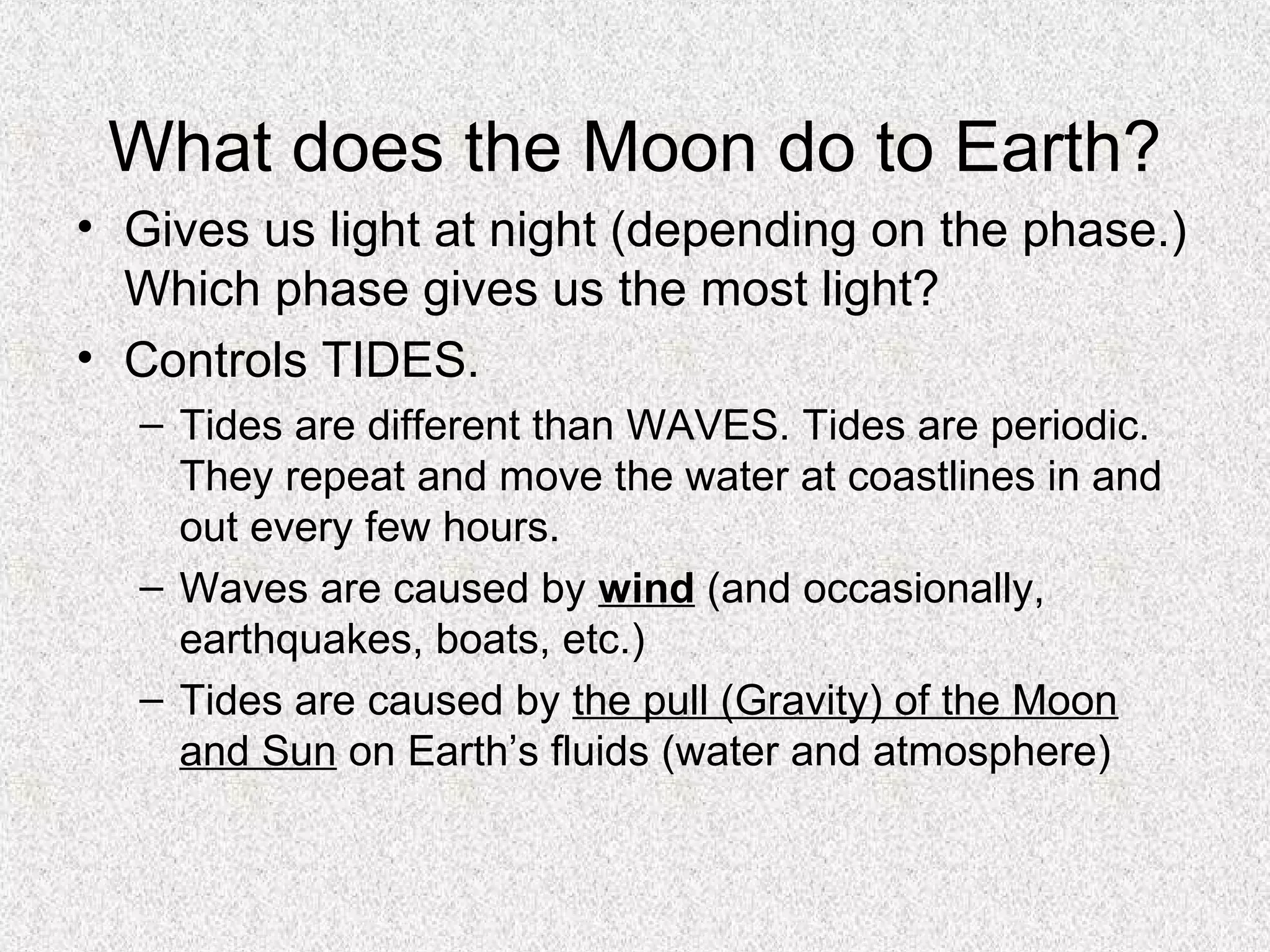 What does the Moon do to Earth?
• Gives us light at night (depending on the phase.)
  Which phase gives us the most light?
• Controls TIDES.
  – Tides are different than WAVES. Tides are periodic.
    They repeat and move the water at coastlines in and
    out every few hours.
  – Waves are caused by wind (and occasionally,
    earthquakes, boats, etc.)
  – Tides are caused by the pull (Gravity) of the Moon
    and Sun on Earth’s fluids (water and atmosphere)
 