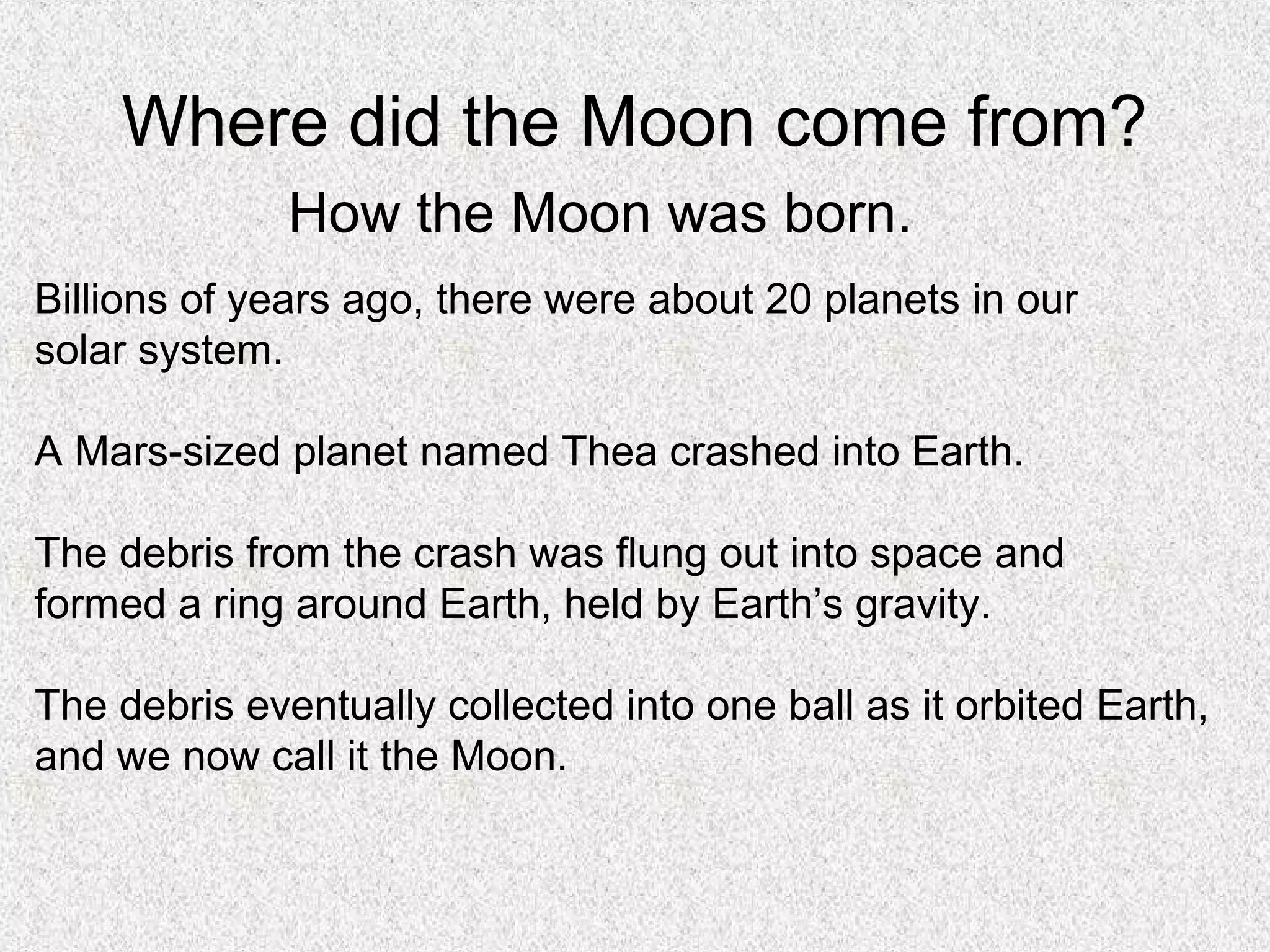 Where did the Moon come from?
              How the Moon was born.
Billions of years ago, there were about 20 planets in our
solar system.

A Mars-sized planet named Thea crashed into Earth.

The debris from the crash was flung out into space and
formed a ring around Earth, held by Earth’s gravity.

The debris eventually collected into one ball as it orbited Earth,
and we now call it the Moon.
 