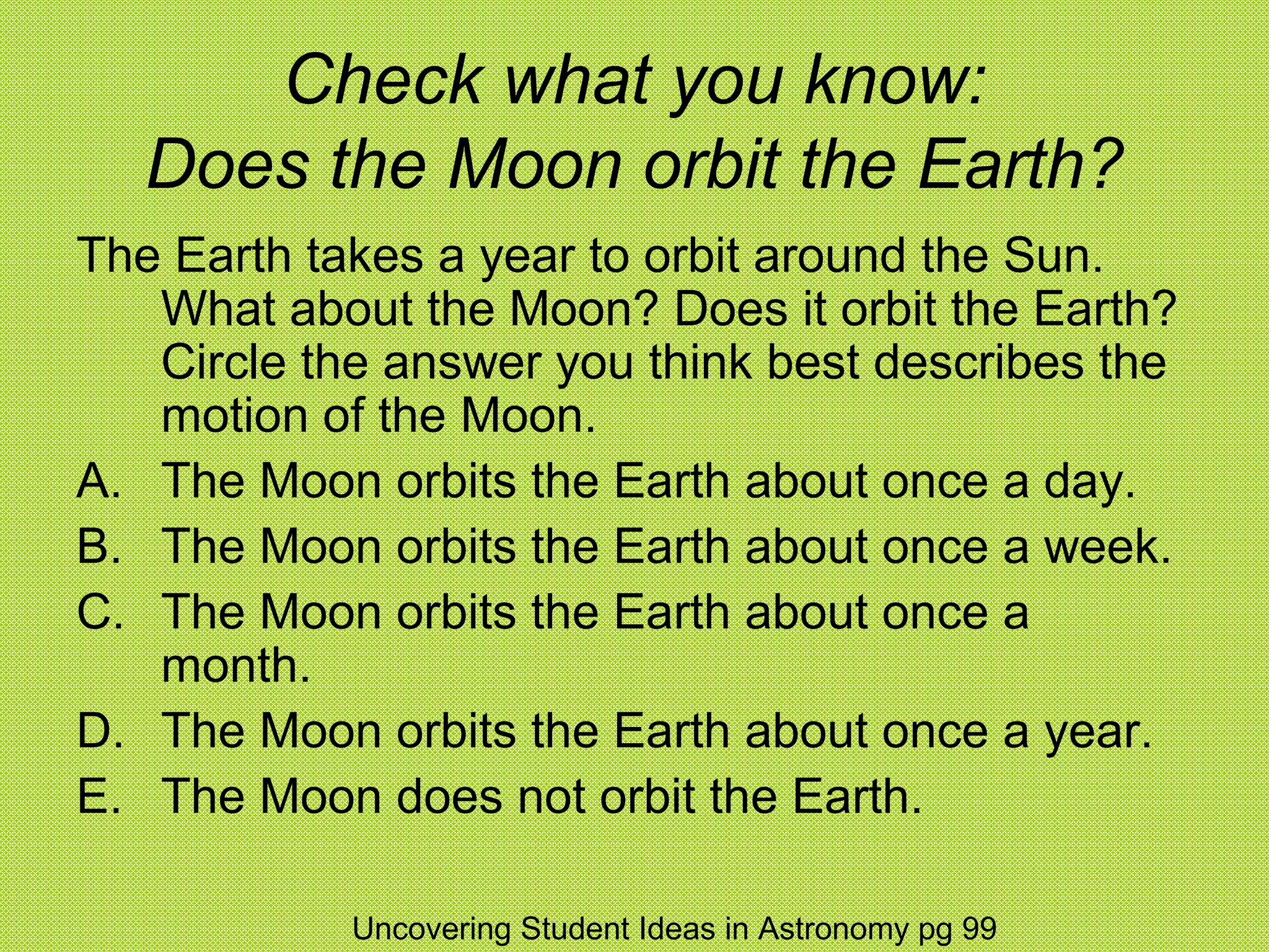 Check what you know:
   Does the Moon orbit the Earth?
The Earth takes a year to orbit around the Sun.
   What about the Moon? Does it orbit the Earth?
   Circle the answer you think best describes the
   motion of the Moon.
A. The Moon orbits the Earth about once a day.
B. The Moon orbits the Earth about once a week.
C. The Moon orbits the Earth about once a
   month.
D. The Moon orbits the Earth about once a year.
E. The Moon does not orbit the Earth.

            Uncovering Student Ideas in Astronomy pg 99
 