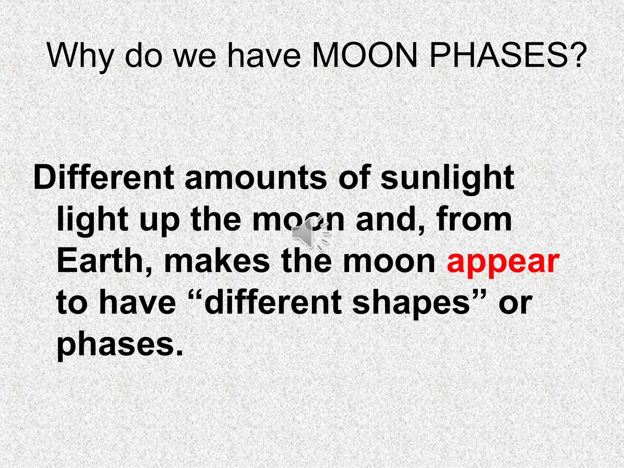 Why do we have MOON PHASES?


Different amounts of sunlight
 light up the moon and, from
 Earth, makes the moon appear
 to have “different shapes” or
 phases.
 