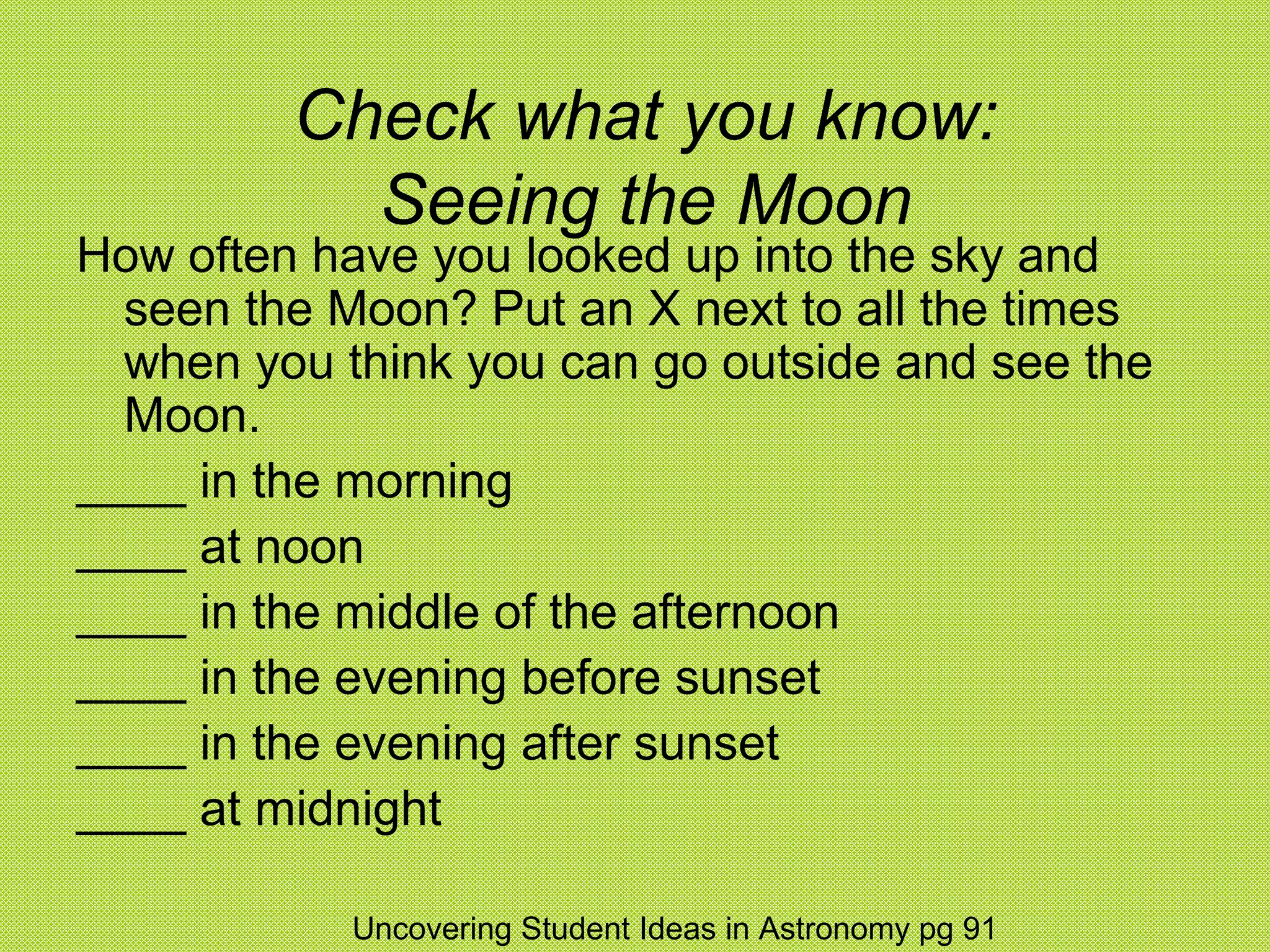Check what you know:
           Seeing the Moon
How often have you looked up into the sky and
  seen the Moon? Put an X next to all the times
  when you think you can go outside and see the
  Moon.
____ in the morning
____ at noon
____ in the middle of the afternoon
____ in the evening before sunset
____ in the evening after sunset
____ at midnight

            Uncovering Student Ideas in Astronomy pg 91
 