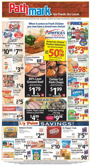 Go Fresh. Go Local.
                      ADVERTISED PRICES BELOW EFFECTIVE SUNDAY, MARCH 30 THRU THURSDAY, APRIL 3, 2008

                                                                                                         When it comes to Fresh Chicken
                                                                                                        you now have a brand new choice!

                                                    STOCK UP
                                                            AND
                                                      SAVE                                                                                                                               Real Value. Real Savings.

                                                                                                                                                                                              America’s Choice®                                                                                  Coke 2 ltr. btl.
                                                                                                                                                                                                                                                                                                 Reg. or Diet & Selected Varieties                                               LESS THAN
Bath Tissue Paper Towels                                                                                                                                                                      Poultry Selections                                                                                 (+dep. where req.)
                                                                                                                                                                                                                                                                                                                                                                                 78¢ per
                                                                                                                                                                                                                                                                                                                                                                                     btl.
  20 pk.       12 pk.
                                                                                                                                                                                                                                                                                                 WOW
                                                                                                                                                                                                    See Store For Detail
                                                                                                                                                                                                                                                                                                                                        5$388
          1000 ct. roll                           Bundle pk., 60 ct. rolls
or Extra Soft 20 pk. 500 ct. roll




10 7                    99 $ 99
                                                                                                                                                                                                       50                                                %
                                                                                                                                                                                                                                                                                                                 ER     PR


$                                                                                                                                                                                                                                                                                                            W




                                                                                                                                                                                                                                                                                                                            IC
                                                                                                                                                                                                                                                                                                      • PO
                                                                                                                                                                                         UP




                                                                                                                                                                                                                                                                                                                               E
                                                                                                                                                                                                                                                                                                                                        for




                                                                                                                                                                                                                                                                                                                                •PO
                                                                                                                                                                                                                                                                                                          E
                                                                                                                                                                                         TO




                                                                                                                                                                                                                                                                                                       IC
                                                                                                                                                                                                                                                                                                                            W
                                                                                                                                                                                                                                                                                                             PR        ER


 LIMIT 2 OFFERS WITH CARD


        Tropicana Pure Premium
                                               LIMIT 2 OFFERS WITH CARD



                                                                                                 Eastern Potatoes                                                                                           Pkg. Price Reflects Discoun
                                                                                                                                                                                                                                       t
                                                                                                                                                                                                                                                            OFF                                  LIMIT 1 OFFER WITH CARD
                                                                                                                                                                                                                                                                                                                                                                 MUST BUY 5 - AT LEAST 1
                                                                                                                                                                                                                                                                                                                                                                 MUST BE SPRITE OR SEAGRAMS


                  Orange Juice                                                                                                                                                                                                                                                                                                                                      Extra Large
                                                                                                 5 lb. bag        ¢                                                                                        NO LIMIT WITH CARD
                  96 oz. plastic
                                         Assorted Varieties
                                         (Dairy)
                                                                                                 US #1
                                                                                                 (Produce)
                                                                                                                                                   88                                                                                                                                                                                                               Cantaloupes
                                                                                                                                                                                                                                                                                                                                                                   12 Size (Produce)




                                                                                                                                                                                                                                                                                                                            W OW
                                                     $ 99
                                                           3                                                                                                                                                                                                                                                                            W
                                                                                                                                                                                                                                                                                                                                            ER           PR




                                                                                                                                                                                                                                                                                                                                                                       98               ¢

                                                                                                                                                                                                                                                                                                                                                             IC
                                                                                                                                                                                                                                                                                                                                 • PO




                                                                                                                                                                                                                                                                                                                                                                E•PO
                                                                                                                                                                                                                                                                                                                                                                                        ea.
                                                                                                                                                                                                                                                                                                                                     E
                      NO LIMIT WITH CARD



                                                                                                                                                                                                                                                                                                                                  IC
                                                                                                                                                                                                                                                                                                                                                             W
                                                                                                                                                                                                                                                                                                                                        PR              ER




                                           Smithfield                                                                                                                                                                                                                                            Kellogg’s Frosted Flakes
                                           Bacon                                                                                                                                                                                                                                                 or Rice Krispies Cereal
                                            Regular ,Thick                                                                                                                                                                                                                                                                                                         Frosted Flakes,
                                            or Brown Sugar,
                                            1 lb. pkg. (Dairy)                                         80% Lean                                                                                            Center Cut                                                                                                                                              14 oz.
                                                                                                                                                                                                                                                                                                                                                                   or Rice Krispies,
                                                                                                                                                                                                                                                                                                                                                                   12 oz. box

                                                                                                      Ground Beef                                                                                          Pork Chops                                                                                                              W OW $
                                          MUST
                                                       2$              4 $ 79                                   Big Deals® pkg.,3 lbs. or More                                                                   Big Deals® pkg.,3 lbs. or More                                                                                                  W
                                                                                                                                                                                                                                                                                                                                                     ER           PR




                                                                                                                                                                                                                                                                                                                                                                                  1    98
                                                                                                                                                                                                                                                                                                                                                                       IC




                                                                                                             (Smaller Pkgs. Priced Slightly Higher)                                                           (Smaller Pkgs. Priced Slightly Higher)
                                                                                                                                                                                                                                                                                                                                               E • PO




                                                                                                                                                                                                                                                                                                                                                                          E




                                          BUY 2
                                                                                                                                                                                                                                                                                                                                                                           •PO




                                                        for
                                                                                                                                                                                                                                                                                                                                            IC




                                                                                                                         1
                                                                                                                                                                                                                                                                                                                                                                      W




                                                                                                                                                                                                                 $ 99
                                                                                                                                                                                                                          1
                                                                                                                                                                                                                                                                                                                                                    PR           ER
                LIMIT 2 OFFERS WITH CARD                                                                                                                                                                                                                                                           LIMIT 4 OFFERS WITH CARD


                                        Turkey Hill
                                        Ice Cream
                                           or Frozen Yogurt,
                                           Assorted Varieties,                                        SAVE                                           lb.                                                    SAVE                                       lb.
                                           48 oz. - 56 oz. cont.                                     $1.40 lb.              NO LIMIT WITH CARD                                                              $2 lb.            NO LIMIT WITH CARD
                                                                                                                                                                                                                                                                                                 Nabisco Oreo
                                                                                                                                                                                                                                                                                                 Cookies
                                                                                                                                               Catch of the Day!                                                                                                                                                                      W OW $
                                                      2$              5
                                                                                                                                                                                                                                                                                                  Regular or
                                                                                                                                                                                                                                                                                                  Reduced Fat,                                    W
                                                                                                                                                                                                                                                                                                                                                        ER        PR




                                                                                                                                                                                                                                                                                                                                                                                  1    98
                                                                                                                                                                                                                                                                                                                                                                       IC
                                                                                                                                                                                                                                                                                                                                                E • PO




                                                                                                                                                                                                                                                                                                  Assorted Varieties,
                                                                                                                                                                                                                                                                                                                                                                          E•PO




                                                                                                                                                                                                                                                                                                  15 oz. - 18 oz. pkg.
                                                      for
                                                                                                                                                                                                                                                                                                                                             IC




                                                                                                                                                                                                                                                                                                                                                                       W
                                                                                                                                                                                                                                                                                                                                                        PR       ER
            LIMIT 4 OFFERS WITH CARD
                                                                                                                                                                                                                                                                                                   LIMIT 2 OFFERS WITH CARD


                                                                                                                                                                                                                                                                                                   Dynamo Liquid Detergent
                                                                                                                                                                                                                                                                                                          100 oz. btl.
                                                                                                                                                                                                                                                                                                                                                              Ultra Regular or
                                                                                                   Catfish, Tilapia, Scrod                                                                             Large Raw Shrimp                                                                                                                                       Ultra Waterfall

                                                                                                   Pollock or Swai Fillet                                                                                   2 lb. bag
Colgate Toothpaste
                                                                                                                                                                                                                                                                                                                                   WO W $
                                                                                                                                  (Seafood)




                                                                                                                                                                                                                                                                                                                                                                                  1    98
                                                                                                                                                                                                      31-40 ct., Farm Raised, Previously Frozen (Seafood)


                                                        4$              5                                            $ 99
                                                                                                                            4
Assorted Varieties, 8.2 oz.

                                                                                                                                                                                                            $ 98
                                                                                                                                                                                                                                        9
                                           MUST                                                                                                                                                                                                                                                                                                         ER        PR
                                                                                                                                                                                                                                                                                                                                                  W
                                           BUY 4
                                                                                                                                                                                                                                                                                                                                                                       IC




                                                                                                                                                                                                 SOLD LOOSE
                                                                                                                                                                                                                                                                                                                                               E • PO




                                                                                                                                                                                                                                                                                                                                                                          E•PO




      MFG
                                                        for                                                                                                                                       $4.99 lb.
                                                                                                                                                                                                                                                                                                                                            IC




               LIMIT 4 OFFERS WITH CARD                                                                                                                                                                                                                                                                                                                                W

                                                                                                                                                    lb.                                                                                                                                                                                             PR           ER

Mfg. 50¢ Coupon in This Coming Sunday’s Newspaper                                                                                                                                                                                                                                               LIMIT 2 OFFERS WITH CARD




                                                                                                                                                                    SAV I N G S !
                                                                   Nathan’s Franks                                                                                                                                                                                       Dr. Pepper 12 pk.
                                                                   Beef, Skinless,                                                                                                                                                                                          Reg. or Diet, Cherry Vanilla
                                                                   Bigger Than The Bun Size,                                                                                                                                                                                or Cherry Chocolate, 12 oz. cans
                                                                   Kosher, Cheese or Natural Casing                                                                                                                                                                         (+dep. where req.)
                                                                   1 lb. pkg. (Dairy)



                                                                                            LIMIT 4 OFFERS WITH CARD
                                                                                                                                                $ 64
                                                                                                                                                       2                                                                                                                                     LIMIT 1 OFFER WITH CARD
                                                                                                                                                                                                                                                                                                                        MUST
                                                                                                                                                                                                                                                                                                                        BUY 3
                                                                                                                                                                                                                                                                                                                                                                   3$597
                                                                                                                                                                                                                                                                                                                                                                   for
                                                  Minute Maid                                                                                                                  Ellio’s 9 Slice Pizza                                                                                                                   Dannon Traditional
                                                  Coolers 10 pk.                                                                                                                            Cheese, Pepperoni, Sausage
                                                                                                                                                                                            & Pepperoni or Supreme,
                                                                                                                                                                                                                                                                                                                       Yogurt
                                                  Assorted Varieties,                                                                                                                       21.7 oz. box (Frozen)                                                                                                      or Light & Fit, Assorted Varieties,
                                                  67.5 oz. box                                                                                                                                                                                                                                                         6 oz. cont. (Dairy)


                                       NO LIMIT WITH CARD


                                                Thomas’ 12 pk.
                                                                                         $ 94
                                                                                              1                                                                              NO LIMIT WITH CARD


                                                                                                                                                                               Wise
                                                                                                                                                                                                                    5$
                                                                                                                                                                                                                    for             10                                                                       NO LIMIT WITH CARD


                                                                                                                                                                                                                                                                                                                      Kodak Xtralife
                                                                                                                                                                                                                                                                                                                                                                 10 $490
                                                                                                                                                                                                                                                                                                                                                                  for

                                                English Muffins                                                                                                                Potato Chips                                                                                                                           AA or AAA 4 pk.
                                                Twin Pack                                                                                                                      Assorted Varieties,
                                                                                                                                                                               7.75 oz. - 8 oz. bag
                                                                                                                                                                                                                                                                                                                      Alkaline Batteries


                                                                                        $ 77
                                                                                              1                                                                                                                                $ 34
                                                                                                                                                                                                                                    1                                                                                                                                             98         ¢
                                                 24 oz. pkg.


                                            LIMIT 3 OFFERS WITH CARD                                                                                                             NO LIMIT WITH CARD                                                                                                                      NO LIMIT WITH CARD


                                                                                         Items, prices and Advantage Card offers effective at Pathmarks of Old Bridge, Monmouth & Ocean Counties only.
    We reserve the right to limit quantities on all items sold. These limits are as follows: four (4) on any single item sold or item sold using manufacturer’s coupons, three (3) cases of any item sold in case lot, by case price, per customer, per week. This may include “no limit” items. Based on availability. Not responsible for typographical errors.
                       Some pictures shown in this ad are for design purposes only and do not represent items on sale. Certain items and Advantage Card offers not available where prohibited by law. Items, prices and Advantage Card offers valid at Pathmark Supermarkets. Customer will be charged sales tax appropriately.
                                              *When a minimum purchase is required cigarettes, milk, tax, lottery tickets, prescriptions, gift cards, gift certificates, phone cards, tickets, pass purchases and any items prohibited by law are excluded. (APP)
                                                                    RAINCHECK POLICY: We strive to be instock on advertised items, however if we are out of stock we will issue a raincheck for the advertised item; or offer a substitute item at equal savings. Stated limits apply, rainchecks valid for 60 days.
 