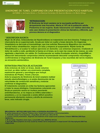 AREA DE GESTION SANITARIA MALAGA ESTE-AXARQUIA  UNIDAD DE GESTION CLINICA ALGARROBO SINDROME DE TUNEL CARPIANO EN UNA PRESENTACION POCO HABITUAL AUTORES: J. de Castro Simón, J. Fco Ramírez Fernández, M. Guerrero Moreno, J.A. Martín Ortega * INTRODUCCION : El Síndrome de túnel carpiano es la neuropatía periférica por atropamiento mas frecuente. Afecta al 10% de la población adulta. Predomina en las mujeres. Suele relacionarse con hábitos laborales. En este caso destaca la presentación clínica tan llamativa y diferente, que provoca demora en el diagnostico *  DESCRIPCION SUCINTA : Mujer de 28 años. Antecedentes de Hipotiroidismo en tratamiento con levo tiroxina. Trabaja en la charcutería de un supermercado. Acude por dolor en cuello y brazo derecho. En Urgencias Hospitalaria es derivada al traumatólogo, que tras solicitar Resonancia Magnética con resultado normal indica rehabilitación, mejora con esta y empeora al suspenderla. Repite tanda de Rehabilitación y al acabar le indican ejercicios en domicilio. Los síntomas empeoran, irradiando el dolor de cuello a codo, perdiendo la fuerza en el brazo, se le caen las cosas de las manos, se nota agobiada y deprimida, sin salida. En Cardiovascular se realiza Ecodopler arterial y AngioRMN en abducción descartando compromiso arterial recomendando descartar compromiso neurológico, confirmándose el diagnostico de Síndrome de Túnel Carpiano y tras neurolisis del nervio mediano se encuentra asintomática. ESTRATEGIA PRACTICA DE ACTUACION : Ante síntomas de dolor en brazo, desde columna cervical, se debe realizar una anamnesis completa, exploración general y neurológica que incluya maniobras de Phalen, Tinnel y Durcan.  Ante la sospecha de Síndrome de túnel carpiano realizar estudio electrofisiológico y si existe disminución de las velocidades de conducción sensitivas y motoras confirmar el diagnostico.  El tratamiento consiste en evitar los factores agravantes y tratar la causa etiológica. Comenzamos colocando una férula en posición neutra en muñeca asociando antiinflamatorios, si no mejora se infiltra esteroides + anestésico, y si no responde o existe déficit sensitivo permanente afectación motora y atrofia de eminencia tenar, esta indicado cirugía. BIBLIOGRAFIA Y METODO EMPLEADO PARA LA BUSQUEDA IBLIOGRAFICA : Se realiza búsqueda por Pubmed. Palabras clave: Carpal túnel síndrome y clinical presentatión. 1. Bickel KD. Carpal Tunnel Syndrom. J Surg Mano Am.2010 Jan; 35(1):147-52.  2. Lucas B. Clinical presentation, diagnosis and treatment of the carpal tunnel syndrome. Fortschr SMM Med.2006 Sept;  148(39):30-2. 3. M van Tulder. Repetitive strain injury. Lancet.2007 may; 369(9575):1815-22.  4. Nora DB. What symptoms are truly caused by median nerve compression in carpal tunnel? Clin Neurophysiol.2005 Feb; 116(2):275-83 