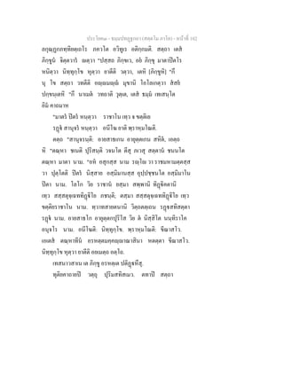 ประโยค๓ - ธมฺมปทฏฐกถา (สตฺตโม ภาโค) - หนาที่ 102
ลกุณฺฏกภทฺทิยตฺเถโร ภควโต อวิทูเร อติกฺกมติ. สตฺถา เตส
ภิกฺขูน จิตฺตวาร ตฺวา "ปสฺสถ ภิกฺขเว, อย ภิกฺขุ มาตาปตโร
หนิตฺวา นิทฺทุกฺโข หุตฺวา ยาตีติ วตฺวา, เตหิ [ภิกฺขูหิ] "กึ
นุ โข สตฺถา วทตีติ อฺมฺ มุขานิ โอโลเกตฺวา สสย
ปกฺขนฺเตหิ "กึ นาเมต วทถาติ วุตฺเต, เตส ธมฺม เทเสนฺโต
อิม คาถมาห
"มาตร ปตร หนฺตฺวา ราชาโน เทฺว จ ขตฺติเย
รฏ สานุจร หนฺตฺวา อนีโฆ ยาติ พฺราหฺมโณติ.
ตตฺถ "สานุจรนฺติ: อายสาธเกน อายุตฺตเกน สหิต, เอตฺถ
หิ "ตณฺหา ชเนติ ปุริสนฺติ วจนโต ตีสุ ภเวสุ สตฺตาน ชนนโต
ตณฺหา มาตา นาม. "อห อสุกสฺส นาม รฺโ วา ราชมหามตฺตสฺส
วา ปุตฺโตติ ปตร นิสฺสาย อสฺมิมานสฺส อุปฺปชฺชนโต อสฺมิมาโน
ปตา นาม. โลโก วิย ราชาน ยสฺมา สพฺพานิ ทิฏิคตานิ
เทฺว สสฺสตุจฺเฉททิฏิโย ภชนฺติ; ตสฺมา สสฺสตุจฺเฉททิฏิโย เทฺว
ขตฺติยราชาโน นาม. ทฺวาทสายตนานิ วิตฺถตตฺเถน รฏสทิสตฺตา
รฏ นาม. อายสาธโก อายุตฺตกปุริโส วิย ต นิสฺสิโต นนฺทิราโค
อนุจโร นาม. อนีโฆติ: นิทฺทุกฺโข. พฺราหฺมโณติ: ขีณาสโว.
เอเตส ตณฺหาทีน อรหตฺตมคฺคฺาณาสินา หตตฺตา ขีณาสโว.
นิทฺทุกฺโข หุตฺวา ยาตีติ อยเมตฺถ อตฺโถ.
เทสนาวสาเน เต ภิกฺขู อรหตฺเต ปติฏหึสุ.
ทุติยคาถายป วตฺถุ ปุริมสทิสเมว. ตทาป สตฺถา
 