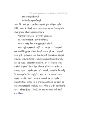 ประโยค๓ - ธมฺมปทฏฐกถา (สตฺตโม ภาโค) - หนาที่ 109
ตสฺส เต พหุกา ปหยนฺติ
เนรยิกา วิย สคฺคคามินนฺติ
วุตฺต อิม คาถ สุตฺวา ปุนทิวเส สตฺถาร อุปสงฺกมิตฺวา วนฺทิตฺวา
นิสีทิ. สตฺถา ต ปวตฺตึ ตฺวา ฆราวาสสฺส ทุกฺขต ปกาเสตุกาโม
ปฺจ ทุกฺขานิ สโมธาเนตฺวา อิม คาถมาห
"ทุปฺปพฺพชฺช ทุรภิรม ทุราวาสา ฆรา ทุกฺขา
ทุกฺโข สมานสวาโส ทุกฺขานุปติตทฺธคู;
ตสฺมา น จทฺธคู สิยา น จ ทุกฺขานุปติโต สิยาติ.
ตตฺถ ทุปฺปพฺพชฺชนฺติ อปฺป วา มหนฺต วา โภคกฺขนฺธ
เจว าติปริวฏฏฺจ ปหาย อิมสฺมึ สาสเน อุร ทตฺวา ปพฺพชฺช
นาม ทุกฺข. ทุรภิรมนฺติ: เอว ปพฺพชิเตนาป ภิกฺขาจริยาย ชีวิตวุตฺตึ
ฆฏนฺเตน อปริมาณสีลกฺขนฺธโคปนธมฺมานุธมฺมปฏิปตฺติปูรณวเสน
อภิรมิตุ ทุกฺข. ทุราวาสาติ: ยสฺมา ปน ฆร อาวสนฺเตน ราชูน
ราชกิจฺจ อิสฺสราน อิสฺสรกิจฺจ วหิตพฺพ, ปริชโน๑
เจว ธมฺมิกา จ
สมณพฺราหฺมณา สงฺคหิตพฺพา, เอว สนฺเตป, ฆราวาโส ฉิทฺทฆโฏ
วิย มหาสมุทฺโท วิย จ ทุปฺปูโร; ตสฺมา ฆรา นาเมเต ทุราวาสา
ทุกฺขา อาวสิตุ เตเนว การเณน ทุกฺขาติ อตฺโถ. ทุกฺโข
สมานสวาโสติ: คิหิโน หิ เย ชาติโคตฺตกุลโภเคหิ ปพฺพชิตา วา
สีลาจารพาหุสจฺจาทีหิ สมานาป หุตฺวา "โกสิ ตฺว, โก อหนฺติอาทีนิ
วตฺวา อธิกรณปฺปสุตา โหนฺติ, เต อสมานา นาม, เตหิ สทฺธึ
๑. ยุ. ปริชนา.
 