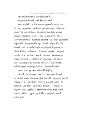 ประโยค๓ - ธมฺมปทฏฐกถา (สตฺตโม ภาโค) - หนาที่ 116
"ทูเร สนฺโต ปกาเสนฺติ, หิมวนฺโตว ปพฺพโต;
อสนฺเตตฺถ น ทิสฺสนฺติ, รตฺตึ ขิตฺตา ยถา สราติ.
ตตฺถ "สนฺโตติ: ราคาทีน สนฺตตาย พุทฺธาทโย สนฺโต นาม.
อิธ ปน ปุพฺพพุทฺเธสุ กตาธิการา อุสฺสนฺนกุสลมูลา ภาวิตภาวนา
สตฺตา "สนฺโตติ อธิปฺเปตา. ปกาเสนฺตีติ: ทูเร ิตาป พุทฺธาน
าณปถ อาคจฺฉนฺตา ปากฏา โหนฺติ. หิมวนฺโตวาติ: ยถา หิ
ติโยชนสหสฺสวิตฺถโต ปฺจโยชนสตุพฺเพโธ จตุราสีติยา กูฏสหสฺเสหิ
ปฏิมณฺฑิโต หิมวนฺตปพฺพโต ทูเร ิตานป อภิมุเข ิโต วิย
ปกาเสติ; เอว ปกาเสนฺตีติ อตฺโถ. อสนฺเตตฺถาติ: ทิฏธมฺมครุกา
วิติณฺณปรโลกา อามิสจกฺขุกา ชีวิตตฺถาย ปพฺพชิตา พาลปุคฺคลา
อสนฺโต นาม, เต เอตฺถ พุทฺธาน ทกฺขิณสฺส ชานุมณฺฑลสฺส
สนฺติเก นิสินฺนาป น ทิสฺสนฺติ น ปฺายนฺติ. รตฺตึ ขิตฺตาติ:
รตฺตึ จตุรงฺคสมนฺนาคเต อนฺธกาเร ขิตฺตา สรา วิย. ตถารูปสฺส ๑-
อุปนิสฺสยภูตสฺส ปุพฺพเหตุโน อภาเวน น ปฺายนฺตีติ อตฺโถ.
เทสนาวสาเน พหู โสตาปตฺติผลาทีนิ ปาปุณึสุ.
สกฺโกป โข เทวราชา "สตฺถารา จูฬสุภทฺทาย นิมนฺตน
อธิวาสิตนฺติ ตฺวา วิสฺสกมฺมเทวปุตฺต อาณาเปสิ "ปฺจ กูฏาคารสตานิ
นิมฺมินิตฺวา เสฺว พุทฺธปฺปมุข ภิกฺขุสงฺฆ อุคฺคนคร เนหีติ. โส
ปุนทิวเส ปฺจสตานิ กูฏาคารานิ นิมฺมินิตฺวา เชตวนทฺวาเร
อฏาสิ. สตฺถา อุจฺจินิตฺวา วิสุทฺธขีณาสวานเยว ปฺจ สตานิ
อาทาย สปริวาโร กูฏาคาเรสุ นิสีทิตฺวา อุคฺคนคร อคมาสิ.
๑. สี. ตถารูปา.
 