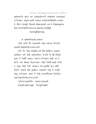 ประโยค๓ - ธมฺมปทฏฐกถา (สตฺตโม ภาโค) - หนาที่ 127
อุตฺตมมลฺโล หุตฺวา เทฺว สุวณฺณปตากานิ ทสพลสฺส กาฺจนถูเป
อาโรเปตฺวา ปตฺถน เปสิ "เปตฺวา าติสาโลหิติตฺถิโย อวเสสา
ม ทิสฺวา รชนฺตูติ. อิทมสฺส ปุพฺพกมฺมนฺติ. เตน ต นิพฺพตฺตฏาเน
ทิสฺวา ปเรส อิตฺถิโย สกภาเวน สณฺาตุ นาสกฺขึสูติ.
เขมกเสฏิปุตฺตวตฺถุ.
๕. ทุพฺพจภิกฺขุวตฺถุ. (๒๒๖)
"กุโส ยถาติ อิม ธมฺมเทสน สตฺถา เชตวเน วิหรนฺโต
อฺตร ทุพฺพจภิกฺขุ อารพฺภ กเถสิ.
เอโก กิร ภิกฺขุ อสฺจิจฺจ เอก ติณ ฉินฺทิตฺวา, กุกฺกุจฺเจ
อุปฺปนฺเน, เอก ภิกฺขุ อุปสงฺกมิตฺวา "อาวุโส โย ติณ ฉินฺทติ,
ตสฺส กึ โหตีติ อตฺตนา กตภาว อาโรเจตฺวา ปุจฺฉิ. อถ น
อิตโร "ตฺว ติณสฺส ฉินฺนการณา `กิฺจิ โหตีติ สฺ กโรสิ,
น เอตฺถ กิฺจิ โหติ, เทเสตฺวา ปน มุจฺจสีติ วตฺวา สยป
อุโภหิ หตฺเถหิ ติณ ลุฺจิตฺวา อคฺคเหสิ. ภิกฺขู ต ปวตฺตึ
สตฺถุ อาโรเจสส. สตฺถา ต ภิกฺขุ อเนกปริยาเยน วิครหิตฺวา
ธมฺม เทเสนฺโต อิมา คาถา อภาสิ
"กุโส ยถา ทุคฺคหิโต หตฺถเมวานุกนฺตติ,
สามฺ ทุปฺปรามฏ นิรยายูปกฑฺฒติ.
 