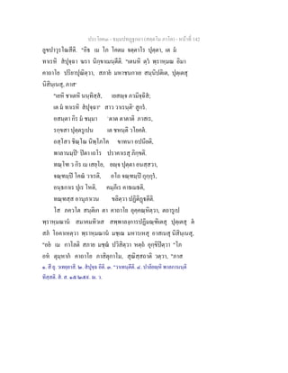 ประโยค๓ - ธมฺมปทฏฐกถา (สตฺตโม ภาโค) - หนาที่ 142
ลูขปาวุรโณสีติ. "อิธ เม โภ โคตม จตฺตาโร ปุตฺตา, เต ม
ทาเรหิ สปุจฺฉา ฆรา นิกฺขาเมนฺตีติ. "เตนหิ ตฺว พฺราหฺมณ อิมา
คาถาโย ปริยาปุณิตฺวา, สภาย มหาชนกาเย สนฺนิปติเต, ปุตฺเตสุ
นิสินฺเนสุ, ภาส๑
"เยหิ ชาเตหิ นนฺทิสฺส, เยสฺจ ภวมิจฺฉิส;
เต ม ทาเรหิ สปุจฺฉา๒
สาว วาเรนฺติ๓
สูกร.
อสนฺตา กิร ม ชมฺมา `ตาต ตาตาติ ภาสเร,
รกฺขสา ปุตฺตรูเปน เต ชหนฺติ วโยคต.
อสฺโสว ชิณฺโณ นิพฺโภโค ขาทนา อปนียติ,
พาลานมฺป๔
ปตา เถโร ปราคาเรสุ ภิกฺขติ.
ทณฺโฑ ว กิร เม เสยฺโย, ยฺจ ปุตฺตา อนสฺสวา,
จณฺฑมฺป โคณ วาเรติ, อโถ จณฺฑมฺป กุกฺกุร,
อนฺธกาเร ปุเร โหติ, คมฺภีเร คาธเมธติ,
ทณฺฑสฺส อานุภาเวน ขลิตฺวา ปฏิติฏตีติ.
โส ภควโต สนฺติเก ตา คาถาโย อุคฺคณฺหิตฺวา, ตถารูเป
พฺราหฺมณาน สมาคมทิวเส สพฺพาลงฺการปฏิมณฺฑิเตสุ ปุตฺเตสุ ต
สภ โอคาเหตฺวา พฺราหฺมณาน มชฺเฌ มหารเหสุ อาสเนสุ นิสินฺเนสุ,
"อย เม กาโลติ สภาย มชฺฌ ปวิสิตฺวา หตฺถ อุกฺขิปตฺวา "โภ
อห ตุมฺหาก คาถาโย ภาสิตุกาโม, สุณิสฺสถาติ วตฺวา, "ภาส
๑. สี ยุ. วเทยฺยาสิ. ๒. สปุจฺฉ อิติ. ๓. "วาเทนฺตีติ. ๔. ปาลิยฺหิ พาลกานนฺติ
ทิสฺสติ. ส. ส. ๑๕/๒๕๙. . ว.
 