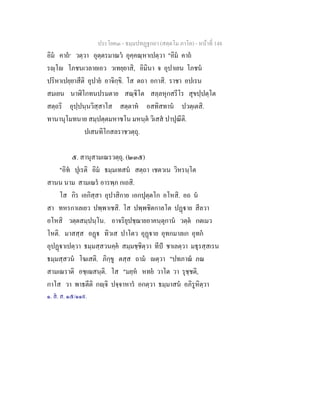ประโยค๓ - ธมฺมปทฏฐกถา (สตฺตโม ภาโค) - หนาที่ 148
อิม คาถ๑
วตฺวา อุตฺตรมาณว อุคฺคณฺหาเปตฺวา "อิม คาถ
รฺโ โภชนเวลายเอว วเทยฺยาสิ, อิมินา จ อุปาเยน โภชน
ปริหาเปยฺยาสีติ อุปาย อาจิกฺขิ. โส ตถา อกาสิ. ราชา อปเรน
สมเยน นาฬิโกทนปรมตาย สณฺิโต สลฺลหุกสรีโร สุขปฺปตฺโต
สตฺถริ อุปฺปนฺนวิสฺสาโส สตฺตาห อสทิสทาน ปวตฺเตสิ.
ทานานุโมทนาย สมฺปตฺตมหาชโน มหนฺต วิเสส ปาปุณีติ.
ปเสนทิโกสลราชวตฺถุ.
๕. สานุสามเณรวตฺถุ. (๒๓๕)
"อิท ปุเรติ อิม ธมฺมเทสน สตฺถา เชตวเน วิหรนฺโต
สานน นาม สามเณร อารพฺภ กเถสิ.
โส กิร เอกิสฺสา อุปาสิกาย เอกปุตฺตโก อโหสิ. อถ น
สา ทหรกาเลเยว ปพฺพาเชสิ. โส ปพฺพชิตกาลโต ปฏาย สีลวา
อโหสิ วตฺตสมฺปนฺโน. อาจริยุปชฺฌายอาคนฺตุกาน วตฺต กตเมว
โหติ. มาสสฺส อฏ ทิวเส ปาโตว อุฏาย อุทกมาลเก อุทก
อุปฏาเปตฺวา ธมฺมสฺสวนคฺค สมฺมชฺชิตฺวา ทีป ชาเลตฺวา มธุรสฺสเรน
ธมฺมสฺสวน โฆเสติ. ภิกฺขู ตสฺส ถาม ตฺวา "ปทภาณ ภณ
สามเณราติ อชฺเฌสนฺติ. โส "มยฺห หทย วาโต วา รุชฺชติ,
กาโส วา พาธตีติ กฺจิ ปจฺจาหาร อกตฺวา ธมฺมาสน อภิรูหิตฺวา
๑. ส. ส. ๑๕/๑๑๙.
 