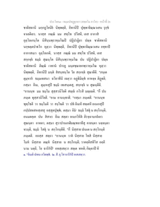 ประโยค๓ - ธมฺมปทฏฐกถา (สตฺตโม ภาโค) - หนาที่ 26
ชาติสตานิ มกฺกฏโยนิย นิพฺพตฺติ, อิทานิป ปุพฺพาจิณฺณวเสน รุกฺข
จาเลติเยว. นาสฺส กณฺณ มม สทฺโท ปวิสติ, เอส อากาส
อุลฺโลเกนฺโต นิสินฺนพฺราหฺมโณป ปฏิปาฏิยา ปฺจ ชาติสตานิ
นกฺขตฺตปาโก หุตฺวา นิพฺพตฺติ, อิทานิป ปุพฺพาจิณฺณวเสน อชฺชาป
อากาสเมว อุลฺโลเกติ, นาสฺส กณฺณ มม สทฺโท ปวิสติ, เอส
สกฺกจฺจ ธมฺม สุณนฺโต นิสินฺนพฺราหฺมโณ ปน ปฏิปาฏิยา ปฺจ
ชาติสตานิ ติณฺณ เวทาน ปารคู มนฺตชฺฌายกพฺราหฺมโณ หุตฺวา
นิพฺพตฺติ, อิทานิป มนฺต สสนฺทนฺโต วิย สกฺกจฺจ สุณาตีติ. "ภนฺเต
ตุมฺหาก ธมฺมเทสนา ฉวิอาทีนิ เฉตฺวา อฏิมิฺช อาหจฺจ ติฏติ;
กสฺมา อิเม, ตุมฺเหสุป ธมฺม เทเสนฺเตสุ, สกฺกจฺจ น สุณนฺตีติ.
"อานนฺท มม ธมฺโม สุสฺสวนิโยติ สฺ กโรสิ มฺเติ. "กึ ปน
ภนฺเต ทุสฺสวนิโยติ. "อาม อานนฺทาติ. "กสฺมา ภนฺเตติ. "อานนฺท
พุทฺโธติ วา ธมฺโมติ วา สงฺโฆติ วา ปท อิเมหิ สตฺเตหิ อเนเกสุป
กปฺปสตสหสฺเสสุ อสฺสุตปุพฺพ; ตสฺมา อิม๑
ธมฺม โสตุ น สกฺโกนฺติ;
อนมตคฺเค ปน สสาเร อิเม สตฺตา อเนกวิหิต ติรจฺฉานกถเยว
สุณนฺตา อาคตา; ตสฺมา สุราปานเกฬิมณฺฑลาทีสุ คายนฺตา นจฺจนฺตา
จรนฺติ, ธมฺม โสตุ น สกฺโกนฺตีติ. "กึ นิสฺสาย ปเนเต น สกฺโกนฺติ
ภนฺเตติ. อถสฺส สตฺถา "อานนฺท ราค นิสฺสาย โทส นิสฺสาย
โมห นิสฺสาย ตณฺห นิสฺสาย น สกฺโกนฺติ; ราคคฺคิสทิโส อคฺคิ
นาม นตฺถิ, โย ฉาริกป๒
อทสฺเสตฺวา สตฺเต ทหติ; กิฺจาป หิ
๑. "อิเมติ ปเทน ภวิตพฺพ. ๒. สี. ยุ.โส ฉาริกป อเสเสตฺวา.
 