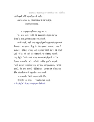 ประโยค๓ - ธมฺมปทฏฐกถา (สตฺตโม ภาโค) - หนาที่ 46
นปฺปมชฺชติ, อยป ธมฺมธโรเยวาติ อตฺโถ.
เทสนาวสาเน พหู โสตาปตฺติผลาทีนิ ปาปุณึสูติ.
เอกุทานตฺเถรวตฺถุ.
๔. ลกุณฺฏกภทฺทิยตฺเถรวตฺถุ. (๑๙๖)
"น เตน เถโร โหตีติ อิม ธมฺมเทสน สตฺถา เชตวเน
วิหรนฺโต ลกุณฺฏกภทฺทิยตฺเถร อารพฺภ กเถสิ.
เอกทิวสฺหิ, ตสฺมึ เถเร สตฺถุ อุปฏาน คนฺตฺวา ปกฺกนฺตมตฺเต,
ตึสมตฺตา อารฺกา ภิกฺขู ต ปสฺสนฺตาเยว อาคนฺตฺวา สตฺถาร
วนฺทิตฺวา นิสีทึสุ. สตฺถา เตส อรหตฺตุปนิสฺสย ทิสฺวา อิม ปฺห
ปุจฺฉิ "อิโต คต เอก เถร ปสฺสถาติ. "น ปสฺสาม ภนฺเตติ.
"นนุ ทิฏโ โสติ.๑
"เอก ภนฺเต สามเณร ปสฺสิมฺหาติ. "น โส
ภิกฺขเว สามเณโร, เถโร เอโสติ. "อติวิย ขุทฺทโก ภนฺเตติ.
"นาห ภิกฺขเว มหลฺลกภาเวน เถราสเน นิสินฺนมตฺตเกน `เถโรติ
วทามิ, โย ปน สจฺจานิ ปฏิวิชฺฌิตฺวา มหาชนสฺส อหึสกภาเว
ิโต, อย เถโร นามาติ วตฺวา อิมา คาถา อภาสิ
"น เตน เถโร[๒]
โหติ, เยนสฺส ปลิต สิโร,
ปริปกฺโก วโย ตสฺส, `โมฆชิณฺโณติ วุจฺจติ;
๑. สี. ยุ. ทิฏโ โวติ.[๒] ม. เอตฺถนฺตเร "โสติ อตฺถิ.
 