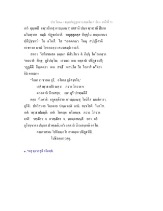 ประโยค๓ - ธมฺมปทฏฐกถา (สตฺตโม ภาโค) - หนาที่ 73
เอว ตุมฺเหป ฉทฺวาริเกสุ อารมฺมเณสุ๑
เสสานิ ปฺจ ทฺวารานิ ปธาย
มโนทฺวาเร กมฺม ปฏเปถาติ. พหุสฺสุตสฺส ภิกฺขุโน เอตฺตเกเนว
ปทีปุชฺชลน วิย อโหสิ. โส "เอตฺตกเมว โหตุ สปฺปุริสาติ
กรชกาเย าณ โอตาเรตฺวา สมณธมฺม อารภิ.
สตฺถา วีสโยชนสต มตฺถเก นิสินฺโนว ต ภิกฺขุ โอโลเกตฺวา
"ยเถวาย ภิกฺขุ ภูริปฺโ; เอวเมว เตน อตฺตาน ปติฏาเปตุ
วฏฏตีติ จินฺเตตฺวา เตน สทฺธึ กเถนฺโต วิย โอภาส ผริตฺวา
อิม คาถมาห
"โยคา เว ชายเต ภูริ, อโยคา ภูริสงฺขโย,'
เอต เทฺวธาปถ ตฺวา ภวาย วิภวาย จ
ตถตฺตาน นิเวเสยฺย; ยถา ภูริ ปวฑฺฒตีติ.
ตตฺถ "โยคาติ: อฏตฺตึสาย อารมฺมเณสุ โยนิโส มนสิการา.
ภูรีติ: ปวีสมาย วิตฺถตาย ปฺาเยต นาม. สงฺขโยติ: วินาโส.
เอต เทฺวธาปถนฺติ: เอต โยคฺจ อโยคฺจ. ภวาย วิภวาย
จาติ: วฑฺฒิยา จ อวฑฺฒิยา จ. ตถตฺตานนฺติ: ยถา อย
ภูริสงฺขาตา ปฺา ปวฑฺฒติ; เอว อตฺตาน นิเวเสยฺยาติ อตฺโถ.
คาถาวสาเน โปิลตฺเถโร อรหตฺเต ปติฏหีติ.
โปิลตฺเถรวตฺถุ.
๑. "ฉสุ ทฺวาเรสูติ ภวิตพฺพ.
 