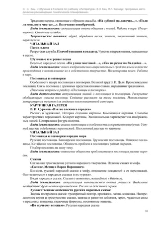 Э. Э. Кац. «Обучение в 5 классе по учебнику «Литература» Э.Э. Кац, Н.Л. Карнаух: программа, мето-
дические рекомендации, тематическое планирование»
10
Традиции народа, связанные с обрядом свадьбы. «На дубовой на лавочке…». «Поля
ли мои, поля чистые…». Величание новобрачной.
Виды деятельности: актуализация опыта общения с песней. Работа в паре. Инсце-
нировка. Сочинение колядок.
Теоретические понятия: обряд, обрядовая песня, эпитет, постоянный эпитет,
параллелизм.
ЧИТАЛЬНЫЙ ЗАЛ
Песни-плачи
Рекрутская служба. Плач об ушедших в солдаты. Чувства и переживания, переданные
в песне.
Шуточные и игровые песни
Веселые народные песни. «По улице мостовой…», «Как на речке на Валдайке…».
Виды деятельности: поиск изобразительно-выразительных средств языка в тексте
произведения и использование их в собственном творчестве. Инсценировка песен. Работа
в паре.
Пословицы и поговорки
Особенности жанра пословицы и поговорки. Великий труд В. И. Даля. Происхождение
пословиц. Связь пословиц с древними представлениями славян, народными традициями.
Итоговые вопросы к разделу «Пословицы и поговорки».
Виды деятельности: актуализация знаний о пословицах и поговорках. Раскрытие
обобщающего смысла пословиц. Создание рассказов на темы пословиц. Использование
литературных текстов для создания коммуникативной ситуации.
КАРТИННАЯ ГАЛЕРЕЯ
В. И. Суриков «Взятие снежного городка»
Рассказ о художнике. История создания картины. Композиция картины. Способы
характеристики персонажей. Колорит картины. Эмоциональная характеристика изображен-
ных людей. Центральная фигура полотна.
Виды деятельности: анализ композиции и особенности колорита произведения. Уст-
ный рассказ о действиях персонажей. Письменный рассказ по картине.
ЧИТАЛЬНЫЙ ЗАЛ
Пословицы и поговорки народов мира
Русские пословицы. Башкирские пословицы. Грузинские пословицы. Финские посло-
вицы. Китайские пословицы. Общность проблем в пословицах разных народов.
Подбор пословиц на одну тему.
Виды деятельности: выявление общности проблематики в пословицах разных наро-
дов.
Сказки
Сказка как произведение устного народного творчества. Отличие сказки и мифа.
«Солнце, Месяц и Ворон Воронович»
Близость русской народной сказки к мифу, отношение создателей к ее персонажам.
Фантастическое в народных сказках и их «уроки».
Виды народных сказок. Сказки о животных, волшебные и бытовые.
Виды деятельности: актуализация читательского опыта учащихся. Выделение
необходимых фрагментов произведения. Рассказ о действиях героев.
Художественные особенности русских народных сказок
Законы построения сказок: троекратный повтор, присказки, зачин, концовка. Неопре-
деленное время и пространство сказки, завязка и развитие действия, герои, чудесные силы
и предметы, концовка, сказочные формулы, постоянные эпитеты.
«По щучьему веленью». Русская народная сказка
 