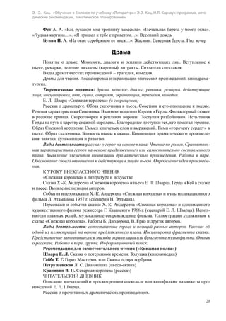 Э. Э. Кац. «Обучение в 5 классе по учебнику «Литература» Э.Э. Кац, Н.Л. Карнаух: программа, мето-
дические рекомендации, тематическое планирование»
20
Фет А. А. «Ель рукавом мне тропинку завесила». «Печальная береза у моего окна».
«Чудная картина…». «Я пришел к тебе с приветом…». Весенний дождь
Бунин И. А. «На окне серебряном от инея…». Жасмин. Северная береза. Под вечер
Драма
Понятие о драме. Монологи, диалоги и реплики действующих лиц. Вступление к
пьесе, ремарки, деление на сцены (картины), антракты. Создатели спектакля.
Виды драматических произведений – трагедия, комедия.
Драмы для чтения. Инсценировка и экранизация эпических произведений, кинодрама-
тургия.
Теоретические понятия: драма, монолог, диалог, реплика, ремарка, действующие
лица, инсценировка, акт, сцена, антракт, экранизация, трагедия, комедия.
E. Л. Шварц «Снежная королева» (в сокращении)
Рассказ о драматурге. Образ сказочника в пьесе. Советник и его отношение к людям.
Речевая характеристика Советника. Взаимоотношения Короля и Герды. Фольклорный сюжет
в рассказе принца. Скороговорки в репликах вороны. Поступки разбойников. Испытания
Герды на пути к царству снежной королевы. Благородные поступки тех, кто помогал героине.
Образ Снежной королевы. Смысл ключевых слов и выражений. Гимн «горячему сердцу» в
пьесе. Образ сказочника. Близость пьесы к сказке. Композиция драматического произведе-
ния: завязка, кульминация и развязка.
Виды деятельности:рассказ о герое на основе плана. Чтение по ролям. Сравнитель-
ная характеристика героев на основе предложенного или самостоятельно составленного
плана. Выявление элементов композиции драматического произведения. Работа в паре.
Обоснование своего отношения к действующим лицам пьесы. Определение идеи произведе-
ния.
К УРОКУ ВНЕКЛАССНОГО ЧТЕНИЯ
«Снежная королева» в литературе и искусстве
Сказка Х.-К. Андерсена «Снежная королева» и пьеса E. Л. Шварца. Герда и Кей в сказке
и пьесе. Выявление позиции авторов.
События и герои сказки Х.-К. Андерсена «Снежная королева» и мультипликационного
фильма Л. Атаманова 1957 г. (сценарий Н. Эрдмана).
Персонажи и события сказки Х.-К. Андерсена «Снежная королева» и одноименного
художественного фильма режиссера Г. Казанского 1966 г. (сценарий E. Л. Шварца). Испол-
нители главных ролей, музыкальное сопровождение фильма. Иллюстрации художников к
сказке «Снежная королева». Работы Б. Диодорова, В. Ерко и других авторов.
Виды деятельности: сопоставление героев и позиций разных авторов. Рассказ об
одной из иллюстраций на основе предложенного плана. Инсценировка фрагмента сказки.
Представление запомнившегося эпизода экранизации или фрагмента мультфильма. Отзыв
о рассказе. Работа в паре, группе. Информационный поиск.
Рекомендации для самостоятельного чтения («Книжная полка»)
Шварц E. Л. Сказка о потерянном времени. Золушка (кинокомедия)
Габбе Т. Г. Город Мастеров, или Сказка о двух горбунах
Петрушевская Л. С. Два окошка (пьеса-сказка)
Крапивин В. П. Северная королева (рассказ)
ЧИТАТЕЛЬСКИЙ ДНЕВНИК
Описание впечатлений о просмотренном спектакле или кинофильме на сюжеты про-
изведений E. Л. Шварца.
Рассказ о прочитанных драматических произведениях.
 