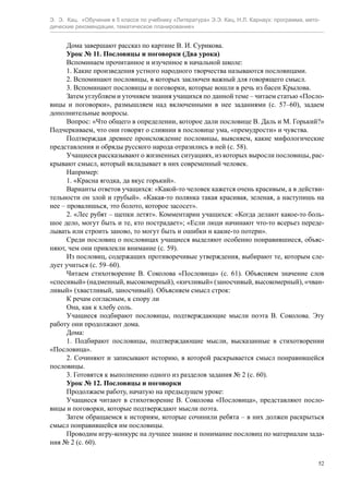 Э. Э. Кац. «Обучение в 5 классе по учебнику «Литература» Э.Э. Кац, Н.Л. Карнаух: программа, мето-
дические рекомендации, тематическое планирование»
52
Дома завершают рассказ по картине В. И. Сурикова.
Урок № 11. Пословицы и поговорки (Два урока)
Вспоминаем прочитанное и изученное в начальной школе:
1. Какие произведения устного народного творчества называются пословицами.
2. Вспоминают пословицы, в которых заключен важный для говорящего смысл.
3. Вспоминают пословицы и поговорки, которые вошли в речь из басен Крылова.
Затем углубляем и уточняем знания учащихся по данной теме – читаем статью «Посло-
вицы и поговорки», размышляем над включенными в нее заданиями (с. 57–60), задаем
дополнительные вопросы.
Вопрос: «Что общего в определении, которое дали пословице В. Даль и М. Горький?»
Подчеркиваем, что они говорят о слиянии в пословице ума, «премудрости» и чувства.
Подтверждая древнее происхождение пословицы, выясняем, какие мифологические
представления и обряды русского народа отразились в ней (с. 58).
Учащиеся рассказывают о жизненных ситуациях, из которых выросли пословицы, рас-
крывают смысл, который вкладывает в них современный человек.
Например:
1. «Красна ягодка, да вкус горький».
Варианты ответов учащихся: «Какой-то человек кажется очень красивым, а в действи-
тельности он злой и грубый». «Какая-то полянка такая красивая, зеленая, а наступишь на
нее – провалишься, это болото, которое засосет».
2. «Лес рубят – щепки летят». Комментарии учащихся: «Когда делают какое-то боль-
шое дело, могут быть и те, кто пострадает»; «Если люди начинают что-то всерьез переде-
лывать или строить заново, то могут быть и ошибки и какие-то потери».
Среди пословиц о пословицах учащиеся выделяют особенно понравившиеся, объяс-
няют, чем они привлекли внимание (с. 59).
Из пословиц, содержащих противоречивые утверждения, выбирают те, которым сле-
дует учиться (с. 59–60).
Читаем стихотворение В. Соколова «Пословица» (с. 61). Объясняем значение слов
«спесивый» (надменный, высокомерный), «кичливый» (заносчивый, высокомерный), «чван-
ливый» (хвастливый, заносчивый). Объясняем смысл строк:
К речам согласным, к спору ли
Она, как к хлебу соль.
Учащиеся подбирают пословицы, подтверждающие мысли поэта В. Соколова. Эту
работу они продолжают дома.
Дома:
1. Подбирают пословицы, подтверждающие мысли, высказанные в стихотворении
«Пословица».
2. Сочиняют и записывают историю, в которой раскрывается смысл понравившейся
пословицы.
3. Готовятся к выполнению одного из разделов задания № 2 (с. 60).
Урок № 12. Пословицы и поговорки
Продолжаем работу, начатую на предыдущем уроке:
Учащиеся читают в стихотворение В. Соколова «Пословица», представляют посло-
вицы и поговорки, которые подтверждают мысли поэта.
Затем обращаемся к историям, которые сочинили ребята – в них должен раскрыться
смысл понравившейся им пословицы.
Проводим игру-конкурс на лучшее знание и понимание пословиц по материалам зада-
ния № 2 (с. 60).
 