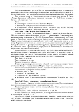 Э. Э. Кац. «Обучение в 5 классе по учебнику «Литература» Э.Э. Кац, Н.Л. Карнаух: программа, мето-
дические рекомендации, тематическое планирование»
56
Портрет улыбающегося, могучего Микулы, помещенный в медальоне над повисшими
на ручке сохи, вопящими от напряжения дружинниками, ворона, озабоченно глядящая на их
бесполезные усилия, – все говорит об отношении художника к изображенным персонажам.
Если позволяет время, на этом уроке рассматриваем репродукцию картины Н. Рериха
«Микула Селянинович» (биография художника и вопросы – с. 110, 111) или начинаем с
беседы о ней следующий урок.
Дома:
1. Учат наизусть фрагмент былины «Вольга и Микула».
2. Читают статью «Художественные особенности былин».
3. Выписывают в тетради постоянные эпитеты (задание с. 103), находят в былине
«Вольга и Микула» гиперболы и подробные описания, тавтологию.
Урок № 18. Художественные особенности былин
В начале урока учащиеся читают выученные наизусть фрагменты былины «Вольга и
Микула», затем беседуют о репродукции картины Н. Рериха «Микула Селянинович», опи-
раясь на вопросы, помещенные на с. 110–111. Следует обратить внимание на то, что Микула
пашет не бескрайнюю равнину. У Рериха плуг Микулы врезается в каменистый склон горы.
Упрямо нагнув голову, осененную рыжей солнечной гривой, поднимается конь на ее вер-
шину. Напряженно впились пальцы Микулы в ручки сохи, напряжен взгляд, ветер разметал
бороду. Но удивительно ярка, празднична белая рубашка, украшенная широким орнаментом.
Не устрашают пахаря клубящиеся тучи, не раздавлен он тяжелым трудом. Далекий океан,
голубое небо за тучами открывается ему.
Затем обращаемся к беседе о художественных особенностях былин. Останавливаемся
на повторе как главной особенности этого жанра. Пишем на доске несколько строчек из
былины «Вольга и Микула», расставляем ударения. Делаем вывод о чередовании преиму-
щественно строк с 3–4 ударениями, что определяет напевность произведения.
Ёхал Вольга он до ратая
День с утра ехал до вечера,
Да не мог ратая в поле наёхати.
Учащиеся приводят примеры повторов событий, поступков героев из прочитанных
ими былин. Находят в былине «Вольга и Микула» гиперболы, тавтологию.
Читают выписанные постоянные эпитеты, рассказывают об особенностях композиции.
Дома готовятся к уроку внеклассного чтения:
1. Читают былину «Садко».
2. Знакомятся со статьей на с. 108.
3. Размышляют над вопросами на с. 108–109.
4. Желающие читают отрывок из «Калевалы», помещенный в Читальном зале с. 112–
119.
Урок № 19. К уроку внеклассного чтения Былина «Садко»
Урок начинается с беседы о географическом положении древнего Новгорода, социаль-
ных отношениях, развитии культуры в средневековом городе.
Ребята представляют книги, в которых помещена былина «Садко», читают понравив-
шиеся им фрагменты.
Беседа ведется в логике вопросов, помещенных на с. 108–109.
В конце урока следует ввести учащихся в атмосферу читательского дневника. Читаем
и комментируем статью на с. 120.
Читательский дневник должен не только развить внимание к прочитанному, но и уси-
лить интерес к изменениям, происходящим в собственной внутренней жизни, в отношении
к окружающим, в самооценке.
 