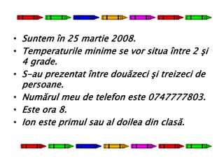 • Suntem în 25 martie 2008.
• Temperaturile minime se vor situa între 2 şi
4 grade.
• S-au prezentat între douăzeci şi treizeci de
persoane.
• Numărul meu de telefon este 0747777803.
• Este ora 8.
• Ion este primul sau al doilea din clasă.
 