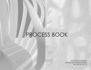 PROCESS BOOK
MICHELLE MARSHALL
QUALIFYING DESIGN STUDIO
INT 602-03 / SP 16
 