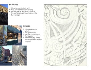 THE BUILDING
•	 Clear views and direct light
•	 Gap between adjacent building
•	 Wide sidewalks with some obstacles
•	 Ornate facade, particularly over entry
•	 Busy signage
THE BL0CK
•	 Soft awnings and
plants
•	 Rough facades
•	 Ornate (non-smooth)
lamp posts
•	 Obstacles (e.g. street
carts, cobblestones) line
the path
 