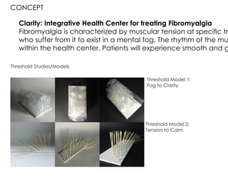 Clarity: Integrative Health Center for treating Fibromyalgia
Fibromyalgia is characterized by muscular tension at specific tri
who suffer from it to exist in a mental fog. The rhythm of the mu
within the health center. Patients will experience smooth and g
condition and the harshness of the exterior.
CONCEPT
Threshold Studies/Models
Threshold Model 1:
Fog to Clarity
Threshold Model 2:
Tension to Calm
 
