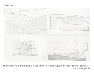 Sketches
to avoid its humanoid grip. It is like some inevitable question that I cannot answer.”	 	
- Isamu Noguchi
 