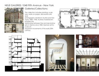 NEUE GALERIES: 1048 Fifth Avenue - New York
Galleries/Collections:
The collection includes painting, sculp-
ture, works on paper, decorative arts,
and
photographs created in Austria and Ger-
many 1890 -1940. Austrian material em-
phasizes the
relationship between fine and decorative
arts in Vienna circa 1900. German art fo-
cuses on
important movements of the early 20th
century
 