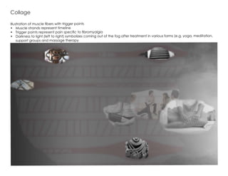 Illustration of muscle fibers with trigger points
•	 Muscle strands represent timeline
•	 Trigger points represent pain specific to fibromyalgia
•	 Darkness to light (left to right) symbolizes coming out of the fog after treatment in various forms (e.g. yoga, meditation,
support groups and massage therapy
Collage
 