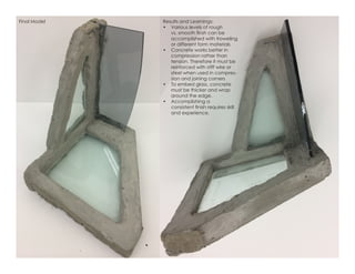 Final Model Results and Learnings:
•	 Various levels of rough
vs. smooth finsh can be
accomplished with troweling
or different form materials
•	 Concrete works better in
compression rather than
tension. Therefore it must be
reinforced with stiff wire or
steel when used in compres-
sion and joining corners
•	 To embed glass, concrete
must be thicker and wrap
around the edge.
•	 Accomplishing a
consistent finish requires skill
and experience.
 
