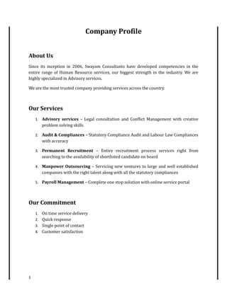 Company Profile
About Us
Since its inception in 2006, Swayam Consultants have developed competencies in the
entire range of Human Resource services, our biggest strength in the industry. We are
highly specialized in Advisory services.
We are the most trusted company providing services across the country.
Our Services
1. Advisory services – Legal consultation and Conflict Management with creative
problem solving skills
2. Audit & Compliances – Statutory Compliance Audit and Labour Law Compliances
with accuracy
3. Permanent Recruitment – Entire recruitment process services right from
searching to the availability of shortlisted candidate on board
4. Manpower Outsourcing – Servicing new ventures to large and well established
companies with the right talent along with all the statutory compliances
5. Payroll Management – Complete one stop solution with online service portal
Our Commitment
1. On time service delivery
2. Quick response
3. Single point of contact
4. Customer satisfaction
1
 