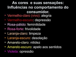 As cores e suas sensações:
Influências no comportamento do
consumidor.
• Vermelho-claro (vivo): alegria
• Vermelho-escuro: depressão
• Rosa-pálido: feminilidade
• Rosa-forte: frivolidade
• Laranja-claro: limpeza
• Laranja-escuro: desolação
• Amarelo-claro: nitidez
• Amarelo-escuro: apelo aos sentidos
• Violeta: opressão
 