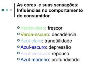 As cores e suas sensações:
Influências no comportamento
do consumidor.
 Verde-claro: frescor
 Verde-escuro: decadência
 Azul-claro: tranqüilidade
 Azul-escuro: depressão
 Azul-violáceo: repouso
 Azul-marinho: profundidade
 