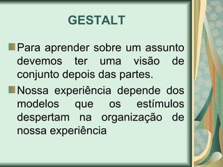 GESTALT
Para aprender sobre um assunto
devemos ter uma visão de
conjunto depois das partes.
Nossa experiência depende dos
modelos que os estímulos
despertam na organização de
nossa experiência
 